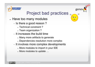 Project bad practices
●    Have too many modules
     -    Is there a good reason ?
            ●    Technical constraint ?
            ●    Team organization ?
     -    It increases the build time
            ●    Many more artifacts to generate
            ●    Dependencies resolution more complex
     -    It involves more complex developments
            ●    More modules to import in your IDE
            ●    More modules to update …



          Licensed under a Creative Commons license
 