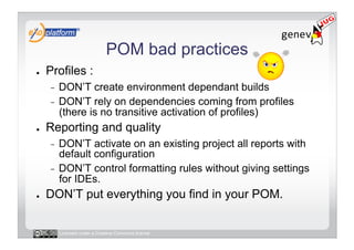 POM bad practices
●    Profiles :
     -  DON’T create environment dependant builds
     -  DON’T rely on dependencies coming from profiles
        (there is no transitive activation of profiles)
●    Reporting and quality
     -  DON’T activate on an existing project all reports with
        default configuration
     -  DON’T control formatting rules without giving settings
        for IDEs.
●    DON’T put everything you find in your POM.


          Licensed under a Creative Commons license
 