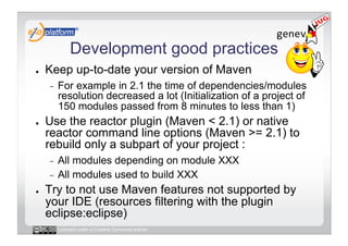 Development good practices
●    Keep up-to-date your version of Maven
     -    For example in 2.1 the time of dependencies/modules
          resolution decreased a lot (Initialization of a project of
          150 modules passed from 8 minutes to less than 1)
●    Use the reactor plugin (Maven < 2.1) or native
     reactor command line options (Maven >= 2.1) to
     rebuild only a subpart of your project :
     -  All modules depending on module XXX
     -  All modules used to build XXX
●    Try to not use Maven features not supported by
     your IDE (resources filtering with the plugin
     eclipse:eclipse)
          Licensed under a Creative Commons license
 