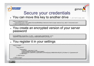 Secure your credentials
●    You can move this key to another drive ~/.m2/settings.xml
-    <settingssecurity> 
       <relocation>/Volumes/ArnaudUsbKey/secure/settings-security.xml</relocation> 
     </settingssecurity>!


●    You create an encrypted version of your server
     password
-    arnaud@mbp-arnaud:~$ mvn --encrypt-password titi
     {SbC9Fl2jA4oHZtz5Fcefp2q1tMXEtBkz9QiKljPiHss=}!


●    You register it in your settings
-    <settings> 
       ... 
         <servers> 
            ... 
              <server> 
                 <id>mon.server</id> 
                 <username>arnaud</username> 
                 <password>{SbC9Fl2jA4oHZtz5Fcefp2q1tMXEtBkz9QiKljPiHss=}</password> 
              </server> 
            ... 
         </servers> 
       ... 
     </settings>!

        Licensed under a Creative Commons license
 