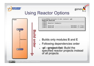 Using Reactor Options
                                        -    arnaud@mbp-arnaud:~$ mvn install –pl
                                             moduleE,moduleB 
                                             [INFO] ------------------------------------------- 
                                             [INFO] Reactor Summary: 
                                             [INFO] 
                                             [INFO] ModuleB .................. SUCCESS [2.774s] 
                                             [INFO] ModuleE .................. SUCCESS [1.008s] 




                                        ●    Builds only modules B and E
                                        ●    Following dependencies order
                                        ●    -pl --project-list: Build the
                                             specified reactor projects instead
                                             of all projects

Licensed under a Creative Commons license
 