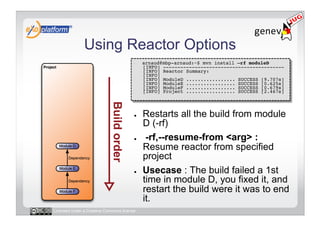 Using Reactor Options
                                        -    arnaud@mbp-arnaud:~$ mvn install –rf moduleD 
                                             [INFO] ------------------------------------------ 
                                             [INFO] Reactor Summary: 
                                             [INFO] 
                                             [INFO] ModuleD ................. SUCCESS [9.707s] 
                                             [INFO] ModuleE ................. SUCCESS [0.625s] 
                                             [INFO] ModuleF ................. SUCCESS [0.679s]
                                             [INFO] Project ................. SUCCESS [2.467s] 




                                        ●    Restarts all the build from module
                                             D (-rf)
                                        ●     -rf,--resume-from <arg> :
                                             Resume reactor from specified
                                             project
                                        ●    Usecase : The build failed a 1st
                                             time in module D, you fixed it, and
                                             restart the build were it was to end
                                             it.
Licensed under a Creative Commons license
 