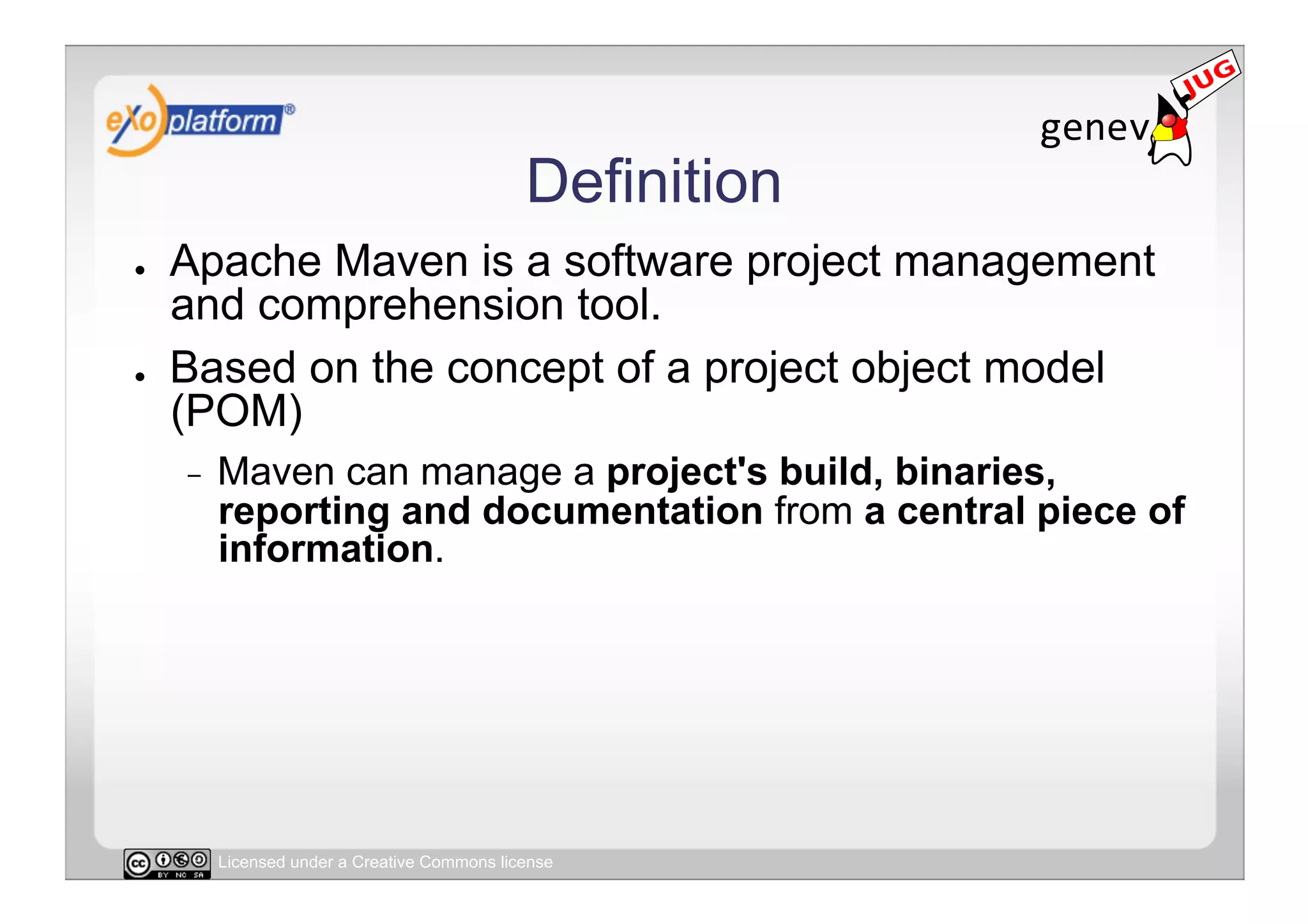 Definition
●    Apache Maven is a software project management
     and comprehension tool.
●    Based on the concept of a project object model
     (POM)
     -    Maven can manage a project's build, binaries,
          reporting and documentation from a central piece of
          information.




          Licensed under a Creative Commons license
 