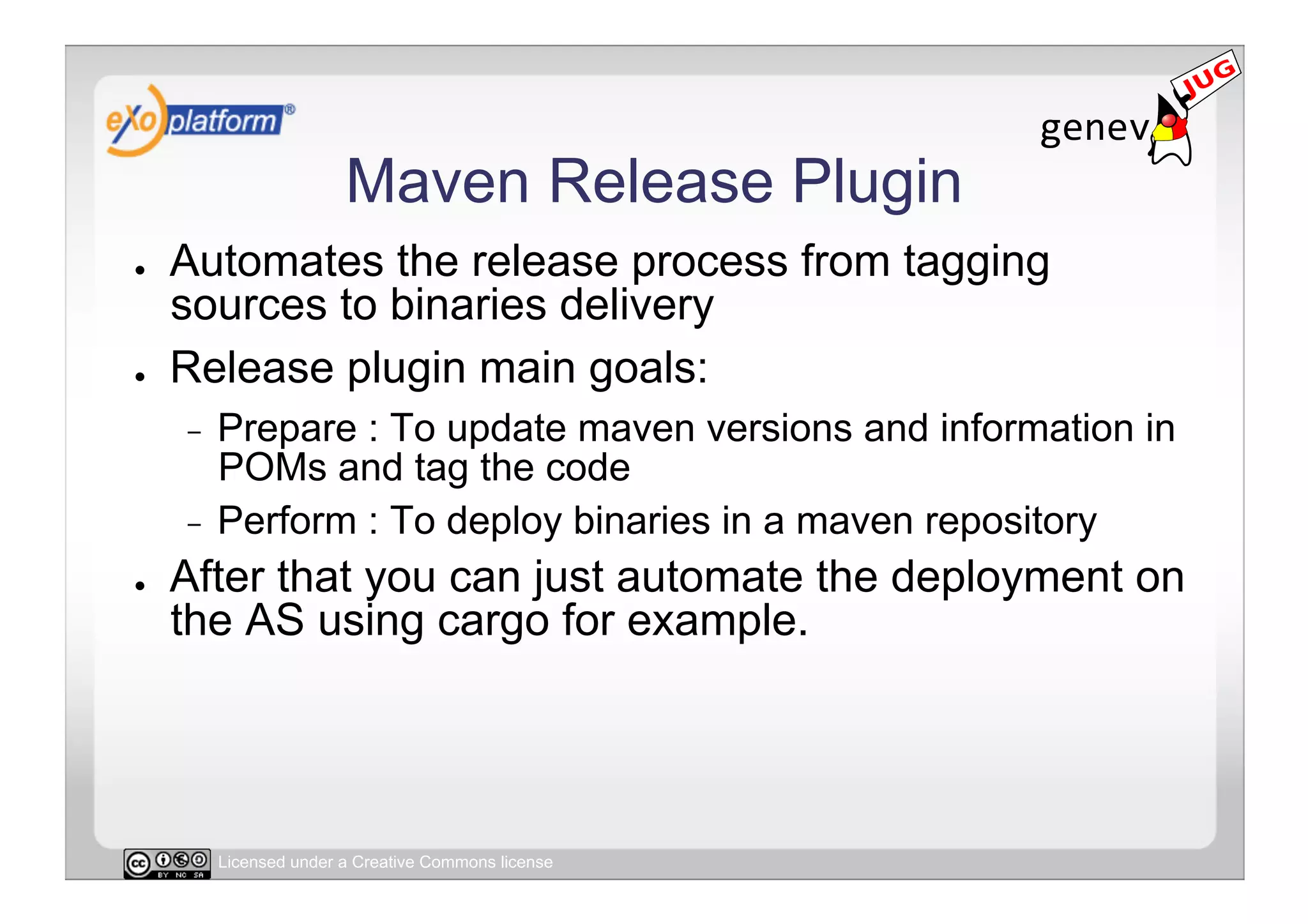 Maven Release Plugin
●    Automates the release process from tagging
     sources to binaries delivery
●    Release plugin main goals:
     -  Prepare : To update maven versions and information in
        POMs and tag the code
     -  Perform : To deploy binaries in a maven repository
●    After that you can just automate the deployment on
     the AS using cargo for example.




          Licensed under a Creative Commons license
 