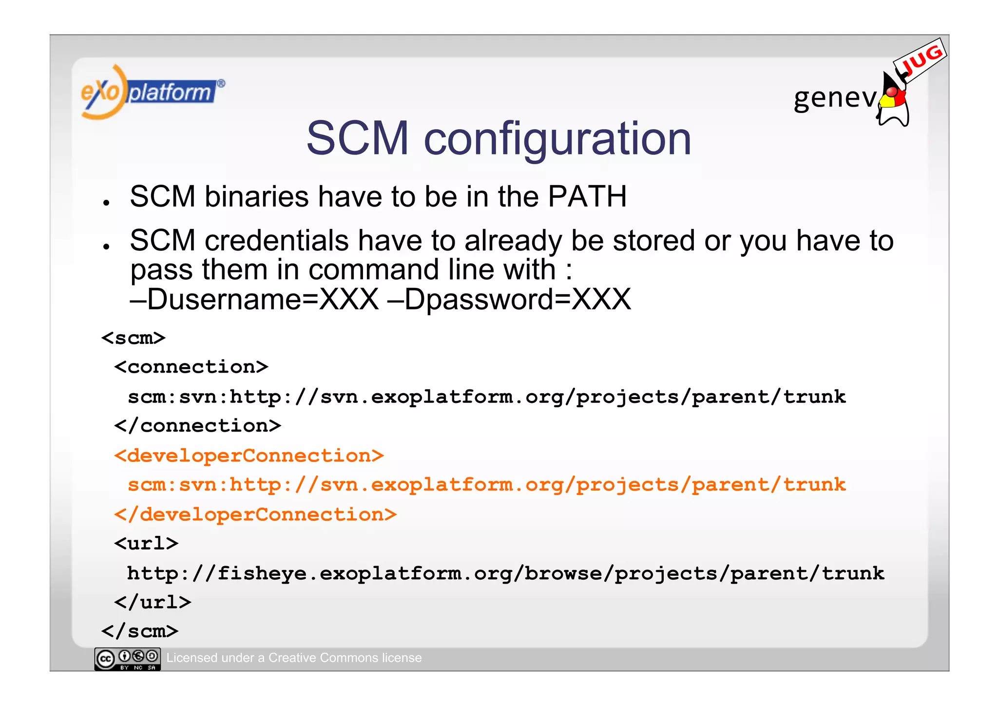 SCM configuration
●    SCM binaries have to be in the PATH
●    SCM credentials have to already be stored or you have to
     pass them in command line with :
     –Dusername=XXX –Dpassword=XXX
<scm>
 <connection>
  scm:svn:http://svn.exoplatform.org/projects/parent/trunk
 </connection>
 <developerConnection>
  scm:svn:http://svn.exoplatform.org/projects/parent/trunk
 </developerConnection>
 <url>
  http://fisheye.exoplatform.org/browse/projects/parent/trunk
 </url>
</scm>
       Licensed under a Creative Commons license
 