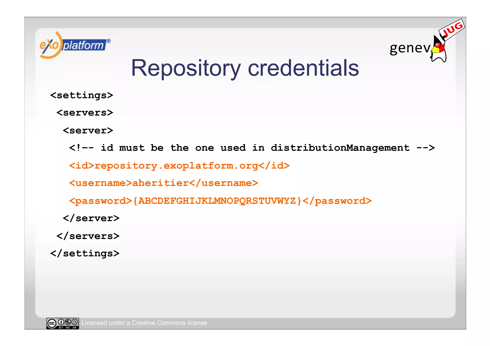 Repository credentials
<settings>
 <servers>
  <server>
   <!–- id must be the one used in distributionManagement -->
   <id>repository.exoplatform.org</id>
   <username>aheritier</username>
   <password>{ABCDEFGHIJKLMNOPQRSTUVWYZ}</password>
  </server>
 </servers>
</settings>




     Licensed under a Creative Commons license
 