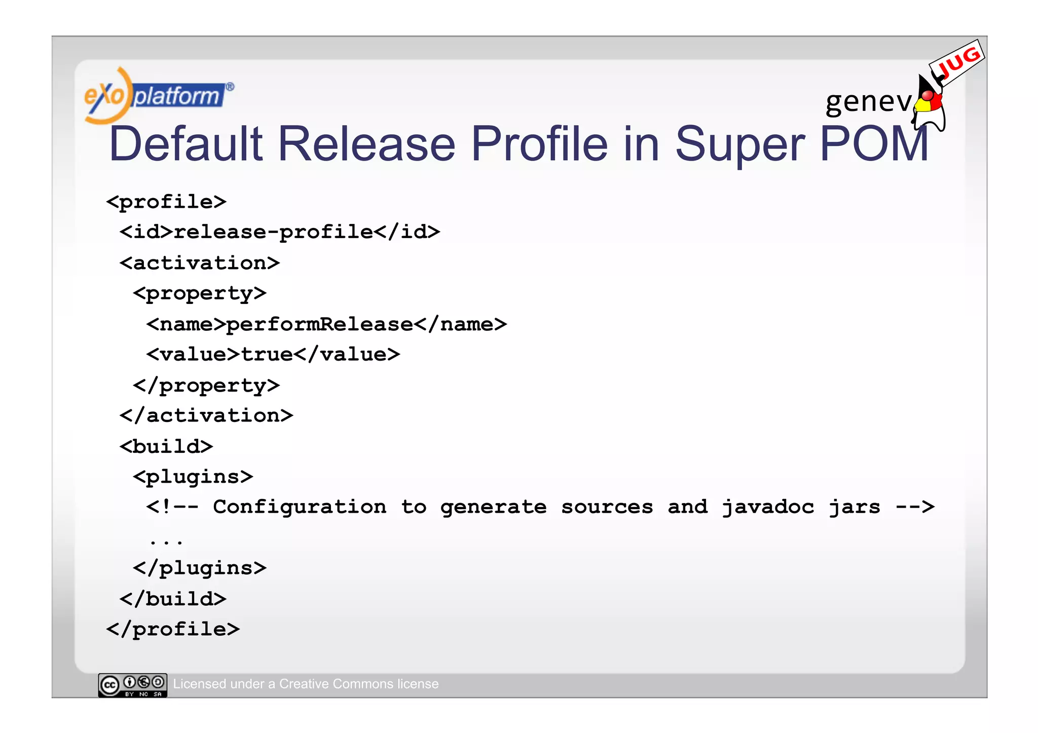 Default Release Profile in Super POM
<profile>
 <id>release-profile</id>
 <activation>
  <property>
   <name>performRelease</name>
   <value>true</value>
  </property>
 </activation>
 <build>
  <plugins>
   <!–- Configuration to generate sources and javadoc jars -->
   ...
  </plugins>
 </build>
</profile>

     Licensed under a Creative Commons license
 