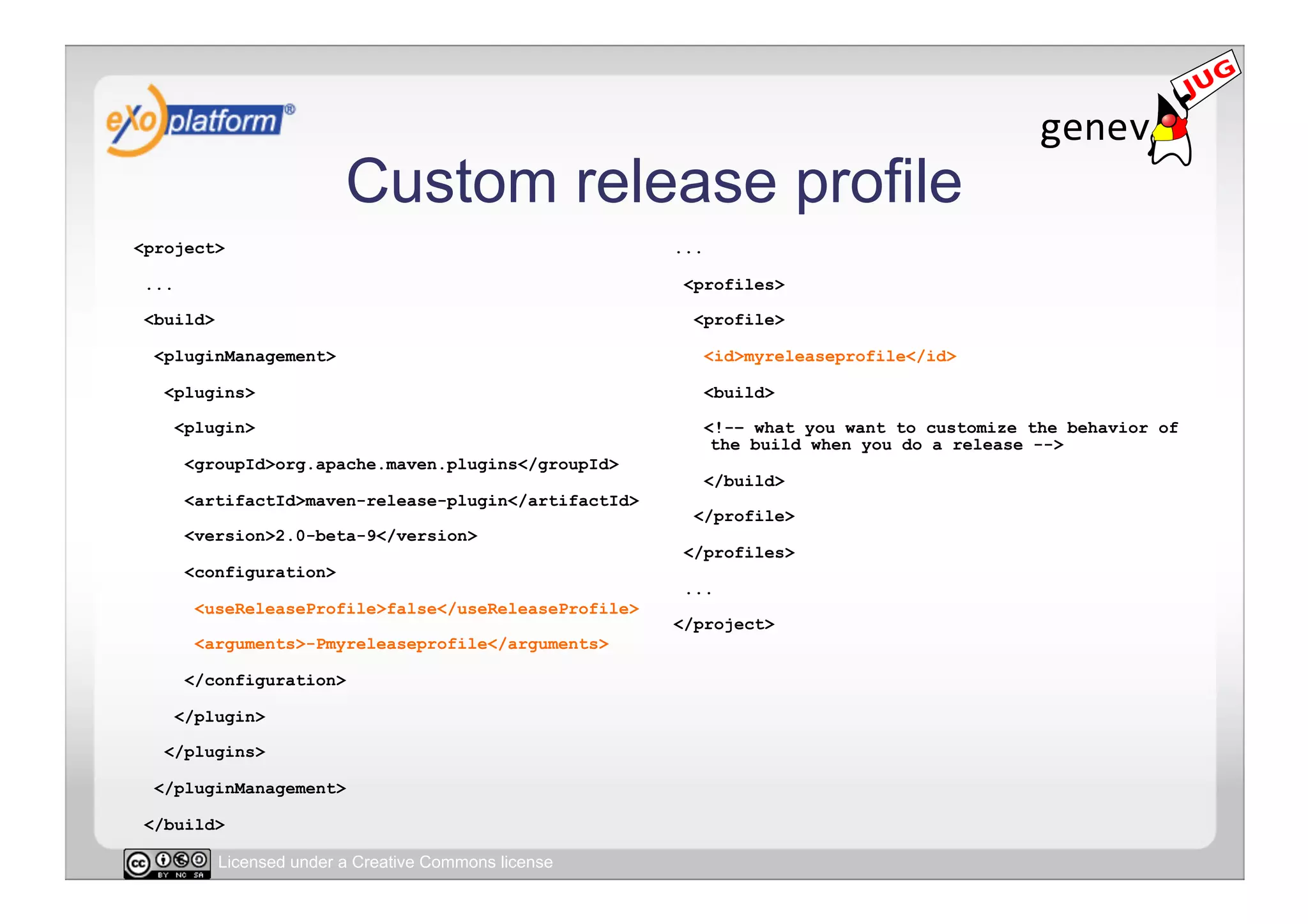 Custom release profile
<project>                                               ...

 ...                                                     <profiles>

 <build>                                                  <profile>

  <pluginManagement>                                          <id>myreleaseprofile</id>

   <plugins>                                                  <build>

       <plugin>                                               <!-– what you want to customize the behavior of
                                                               the build when you do a release -->
        <groupId>org.apache.maven.plugins</groupId>
                                                              </build>
        <artifactId>maven-release-plugin</artifactId>
                                                          </profile>
        <version>2.0-beta-9</version>
                                                         </profiles>
        <configuration>
                                                         ...
         <useReleaseProfile>false</useReleaseProfile>
                                                        </project>
         <arguments>-Pmyreleaseprofile</arguments>

        </configuration>

       </plugin>

   </plugins>

  </pluginManagement>

 </build>

           Licensed under a Creative Commons license
 