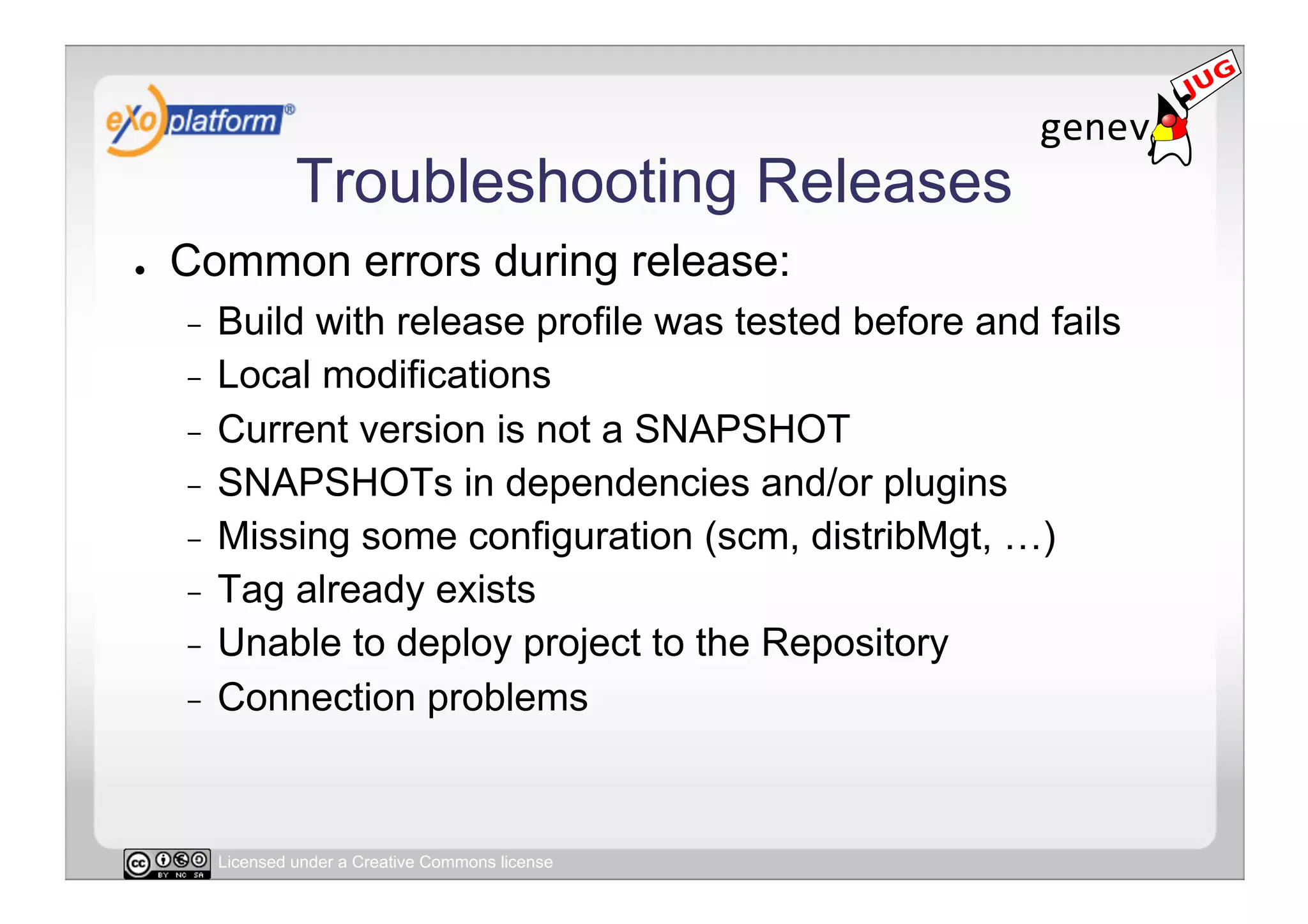 Troubleshooting Releases
●    Common errors during release:
     -  Build with release profile was tested before and fails
     -  Local modifications
     -  Current version is not a SNAPSHOT
     -  SNAPSHOTs in dependencies and/or plugins
     -  Missing some configuration (scm, distribMgt, …)
     -  Tag already exists
     -  Unable to deploy project to the Repository
     -  Connection problems




          Licensed under a Creative Commons license
 