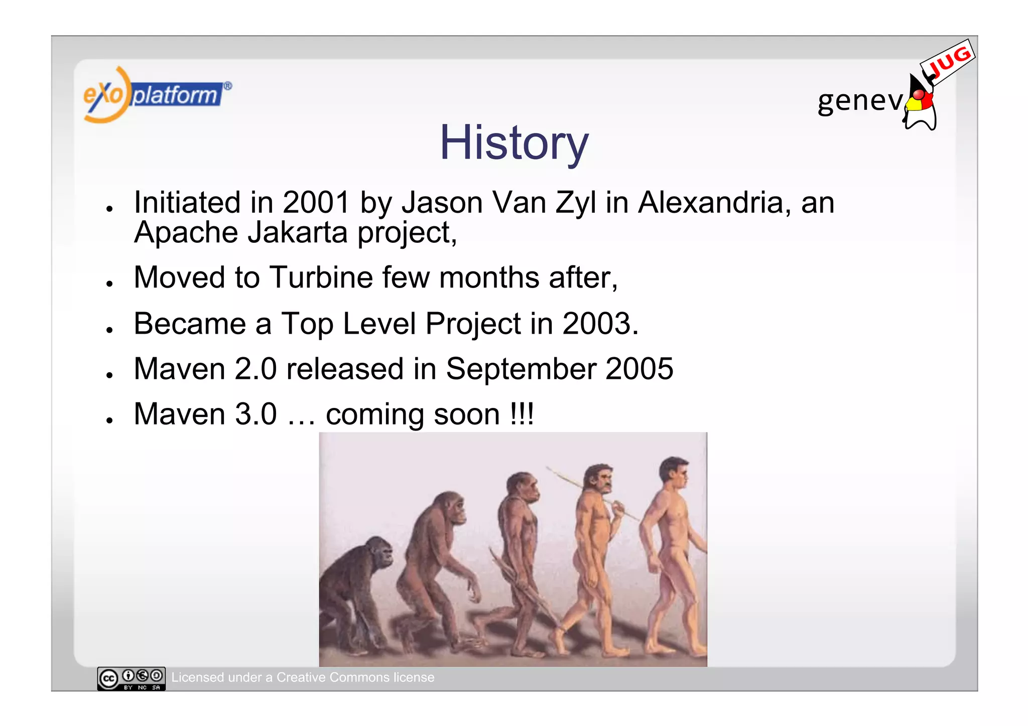 History
●    Initiated in 2001 by Jason Van Zyl in Alexandria, an
     Apache Jakarta project,
●    Moved to Turbine few months after,
●    Became a Top Level Project in 2003.
●    Maven 2.0 released in September 2005
●    Maven 3.0 … coming soon !!!




       Licensed under a Creative Commons license
 