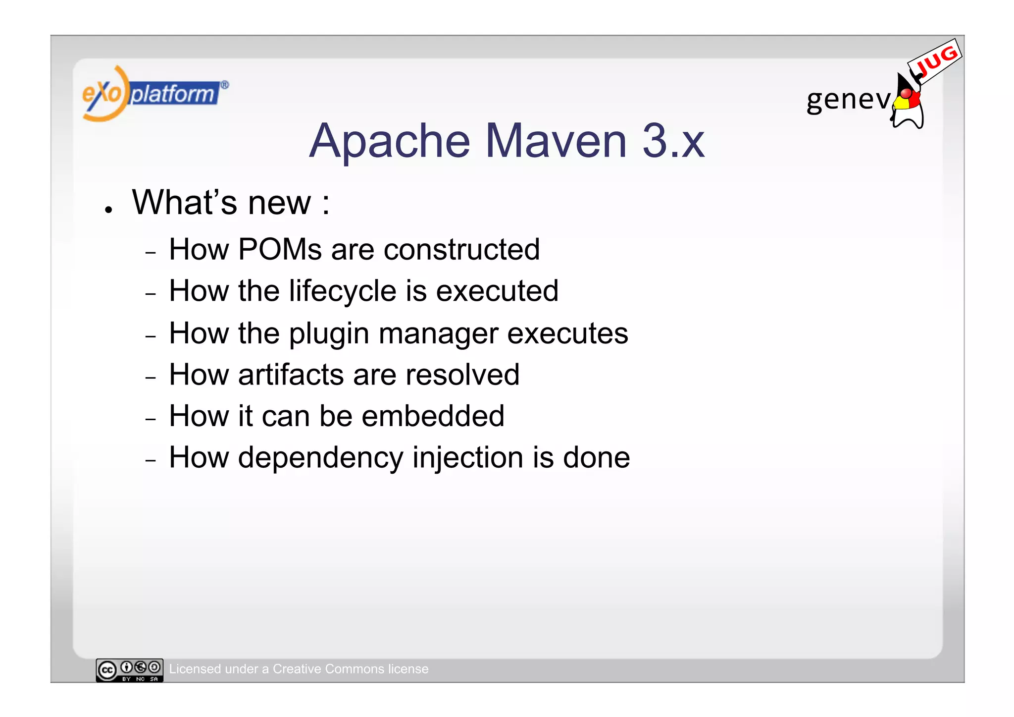 Apache Maven 3.x
●    What’s new :
     -  How POMs are constructed
     -  How the lifecycle is executed
     -  How the plugin manager executes
     -  How artifacts are resolved
     -  How it can be embedded
     -  How dependency injection is done




          Licensed under a Creative Commons license
 