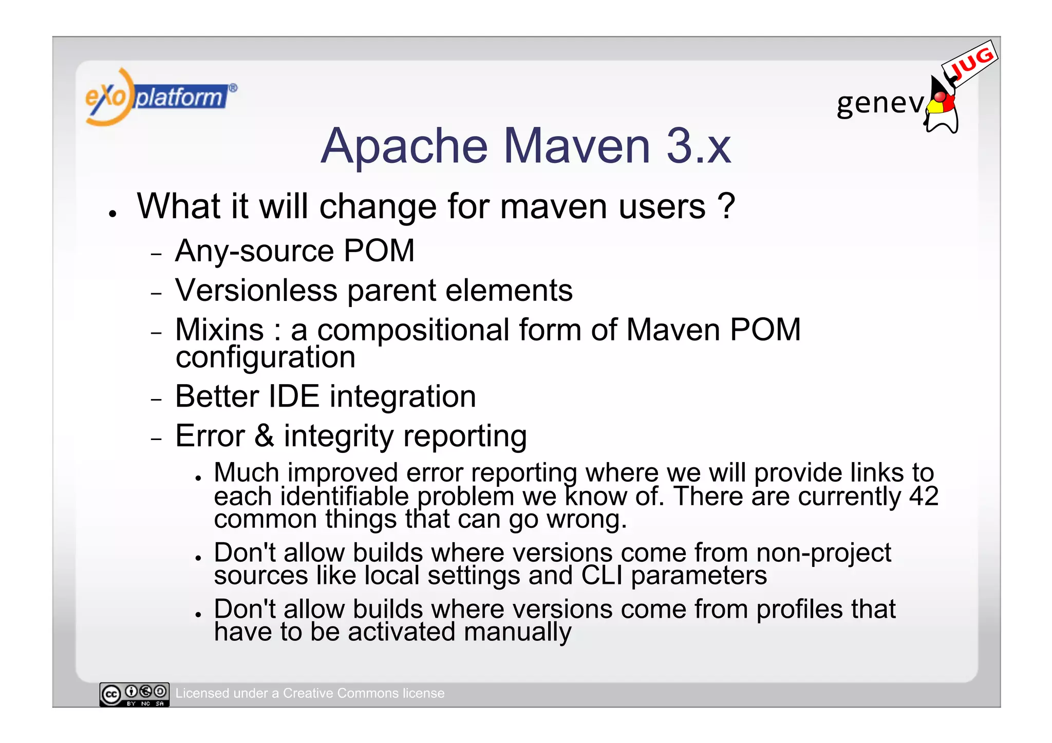 Apache Maven 3.x
●    What it will change for maven users ?
     -  Any-source POM
     -  Versionless parent elements
     -  Mixins : a compositional form of Maven POM
        configuration
     -  Better IDE integration
     -  Error & integrity reporting
            ●    Much improved error reporting where we will provide links to
                 each identifiable problem we know of. There are currently 42
                 common things that can go wrong.
            ●    Don't allow builds where versions come from non-project
                 sources like local settings and CLI parameters
            ●    Don't allow builds where versions come from profiles that
                 have to be activated manually

          Licensed under a Creative Commons license
 