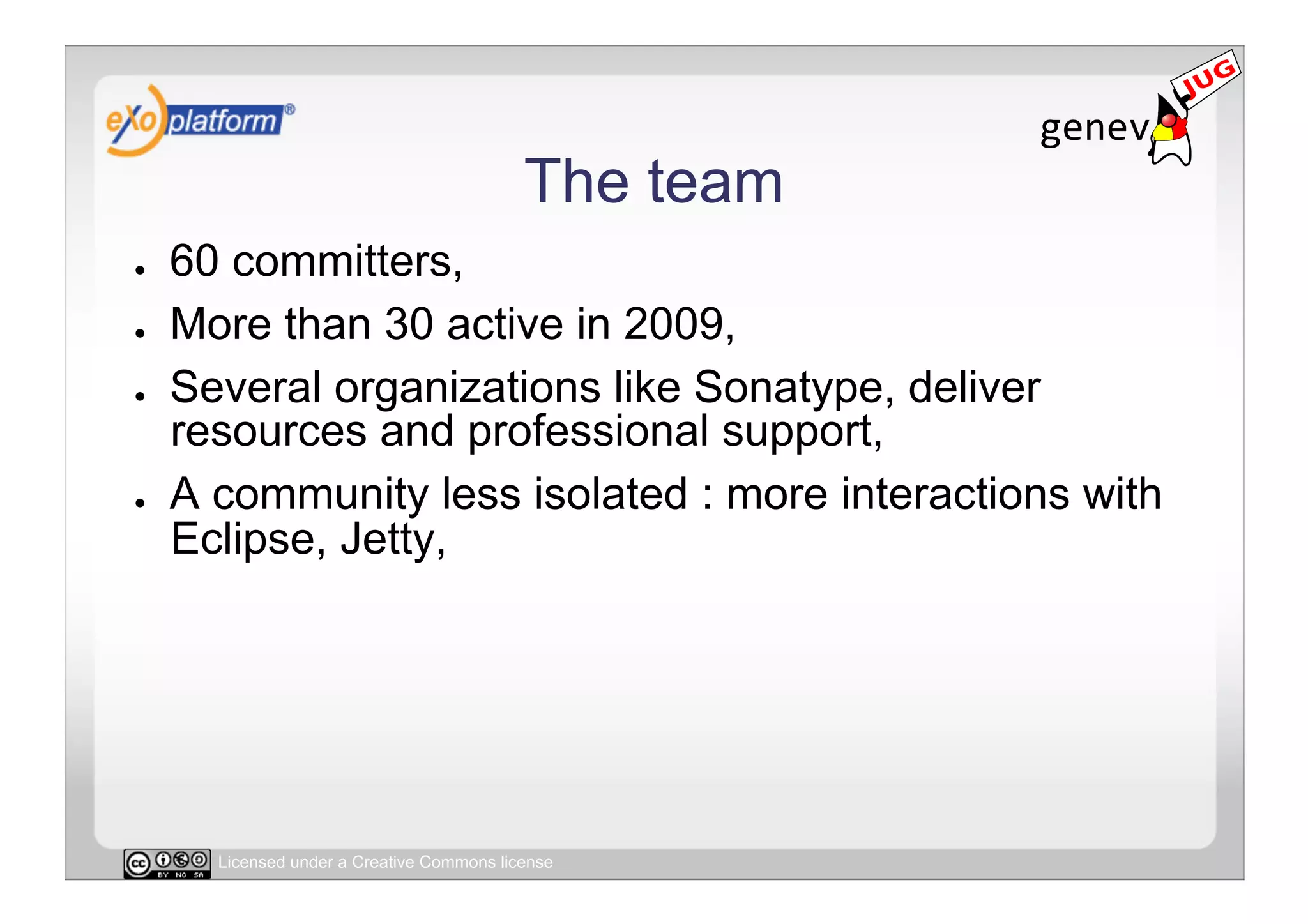 The team
●    60 committers,
●    More than 30 active in 2009,
●    Several organizations like Sonatype, deliver
     resources and professional support,
●    A community less isolated : more interactions with
     Eclipse, Jetty,




       Licensed under a Creative Commons license
 