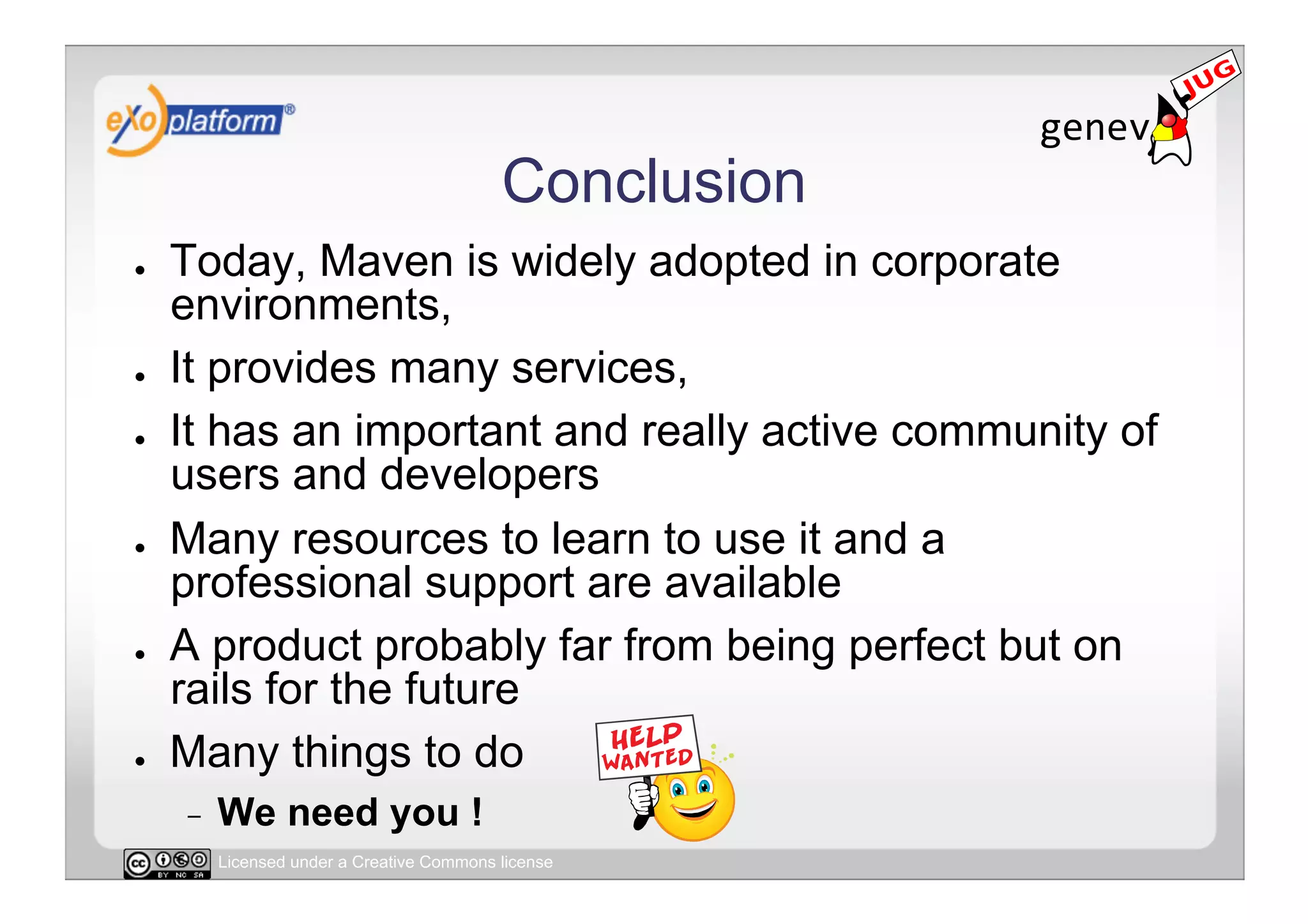Conclusion
●    Today, Maven is widely adopted in corporate
     environments,
●    It provides many services,
●    It has an important and really active community of
     users and developers
●    Many resources to learn to use it and a
     professional support are available
●    A product probably far from being perfect but on
     rails for the future
●    Many things to do
     -    We need you !
          Licensed under a Creative Commons license
 