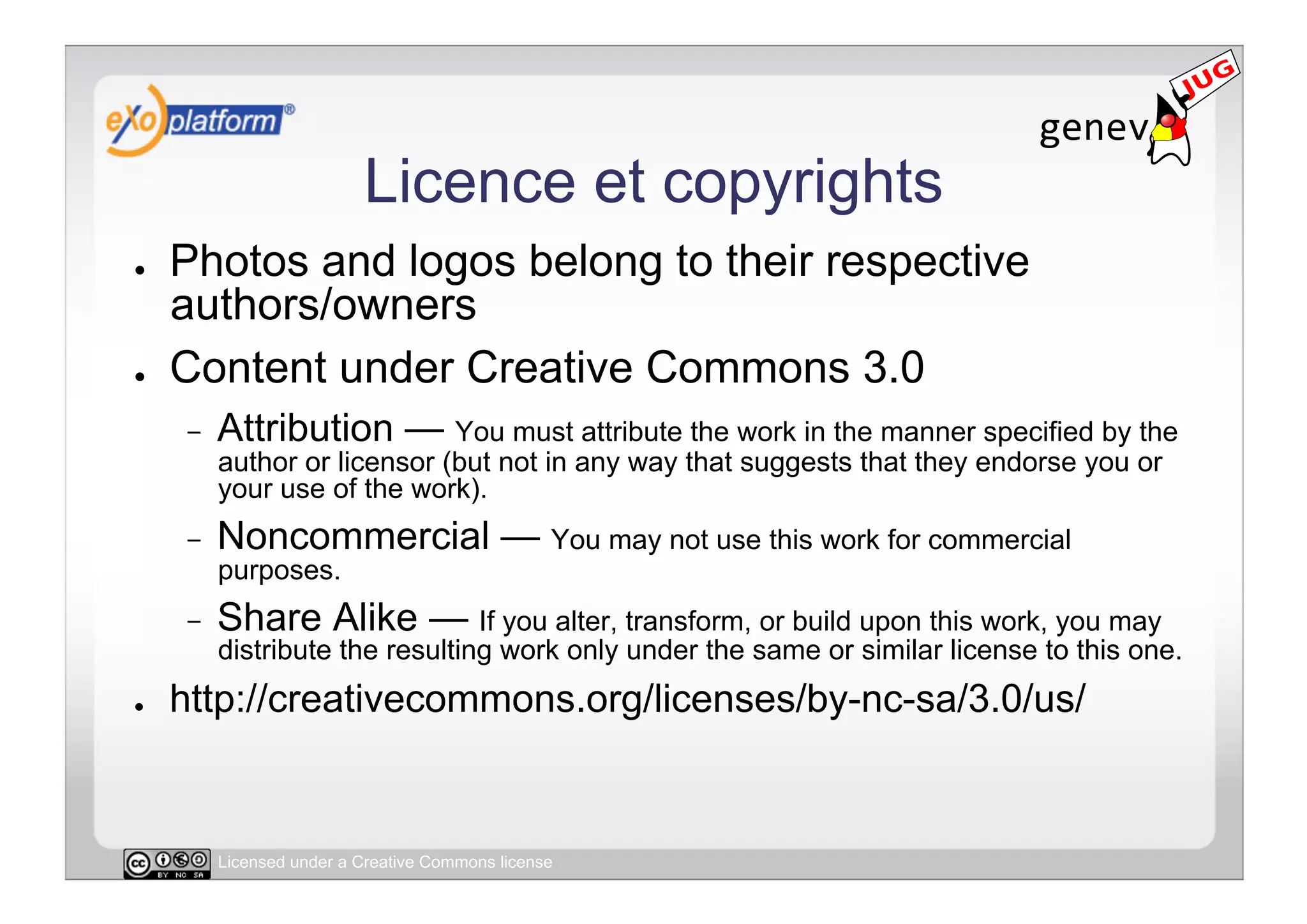 Licence et copyrights
●    Photos and logos belong to their respective
     authors/owners
●    Content under Creative Commons 3.0
     -    Attribution — You must attribute the work in the manner specified by the
          author or licensor (but not in any way that suggests that they endorse you or
          your use of the work).
     -    Noncommercial — You may not use this work for commercial
          purposes.
     -    Share Alike — If you alter, transform, or build upon this work, you may
          distribute the resulting work only under the same or similar license to this one.
●    http://creativecommons.org/licenses/by-nc-sa/3.0/us/


          Licensed under a Creative Commons license
 