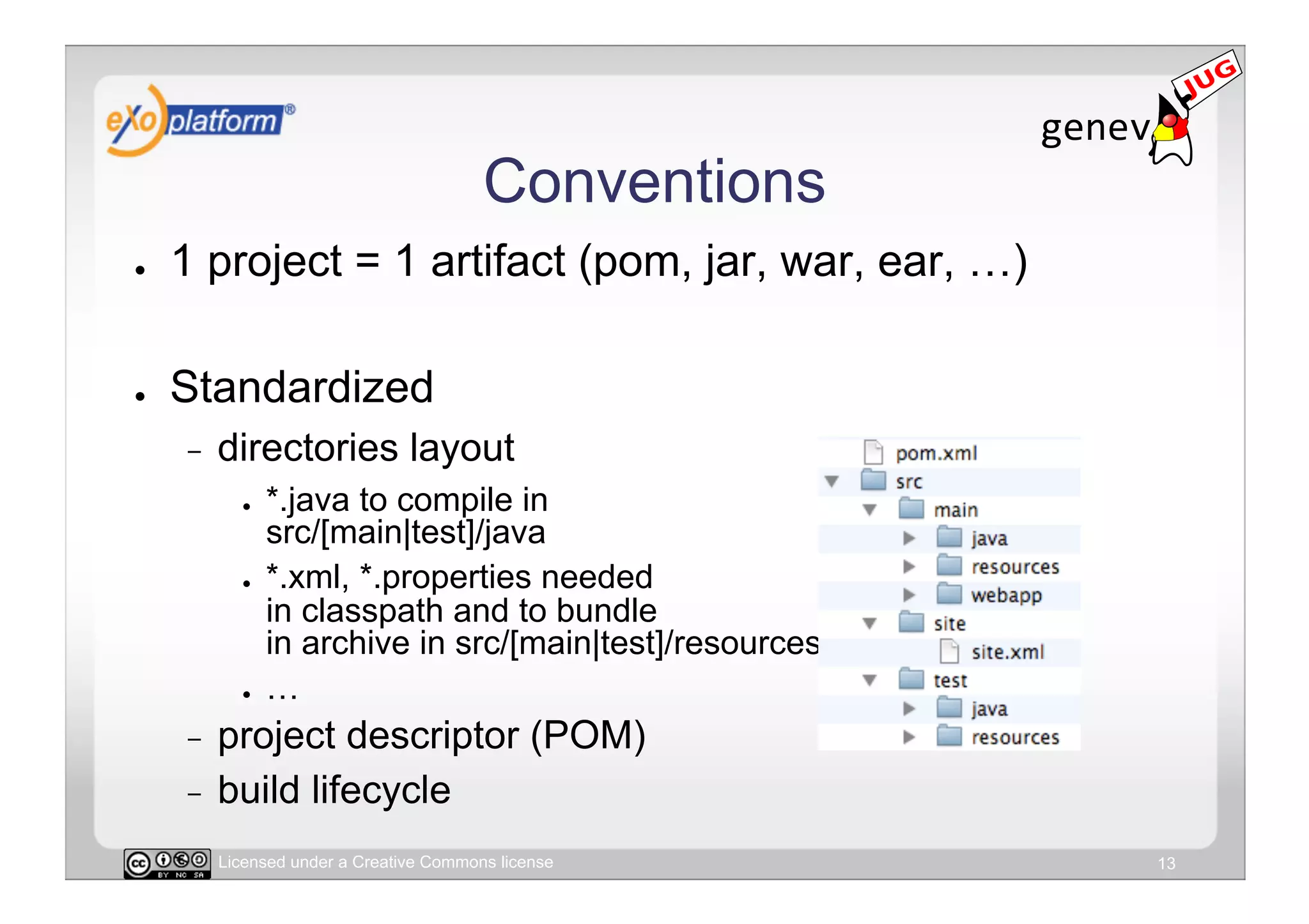 Conventions
●    1 project = 1 artifact (pom, jar, war, ear, …)

●    Standardized
     -    directories layout
            ●    *.java to compile in
                 src/[main|test]/java
            ●    *.xml, *.properties needed
                 in classpath and to bundle
                 in archive in src/[main|test]/resources
            ●    …
     -  project descriptor (POM)
     -  build lifecycle

          Licensed under a Creative Commons license        13
 