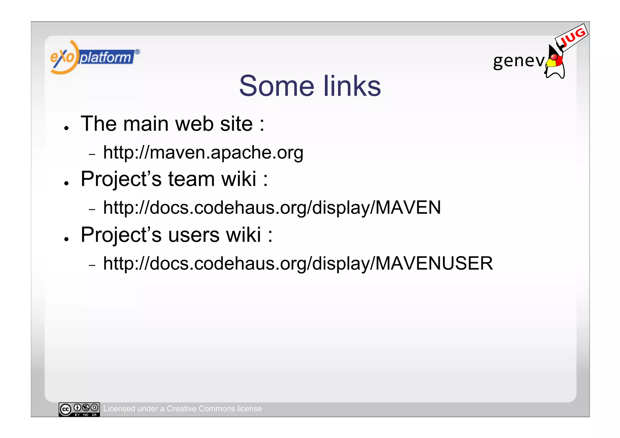 Some links
●    The main web site :
     -    http://maven.apache.org
●    Project’s team wiki :
     -    http://docs.codehaus.org/display/MAVEN
●    Project’s users wiki :
     -    http://docs.codehaus.org/display/MAVENUSER




          Licensed under a Creative Commons license
 