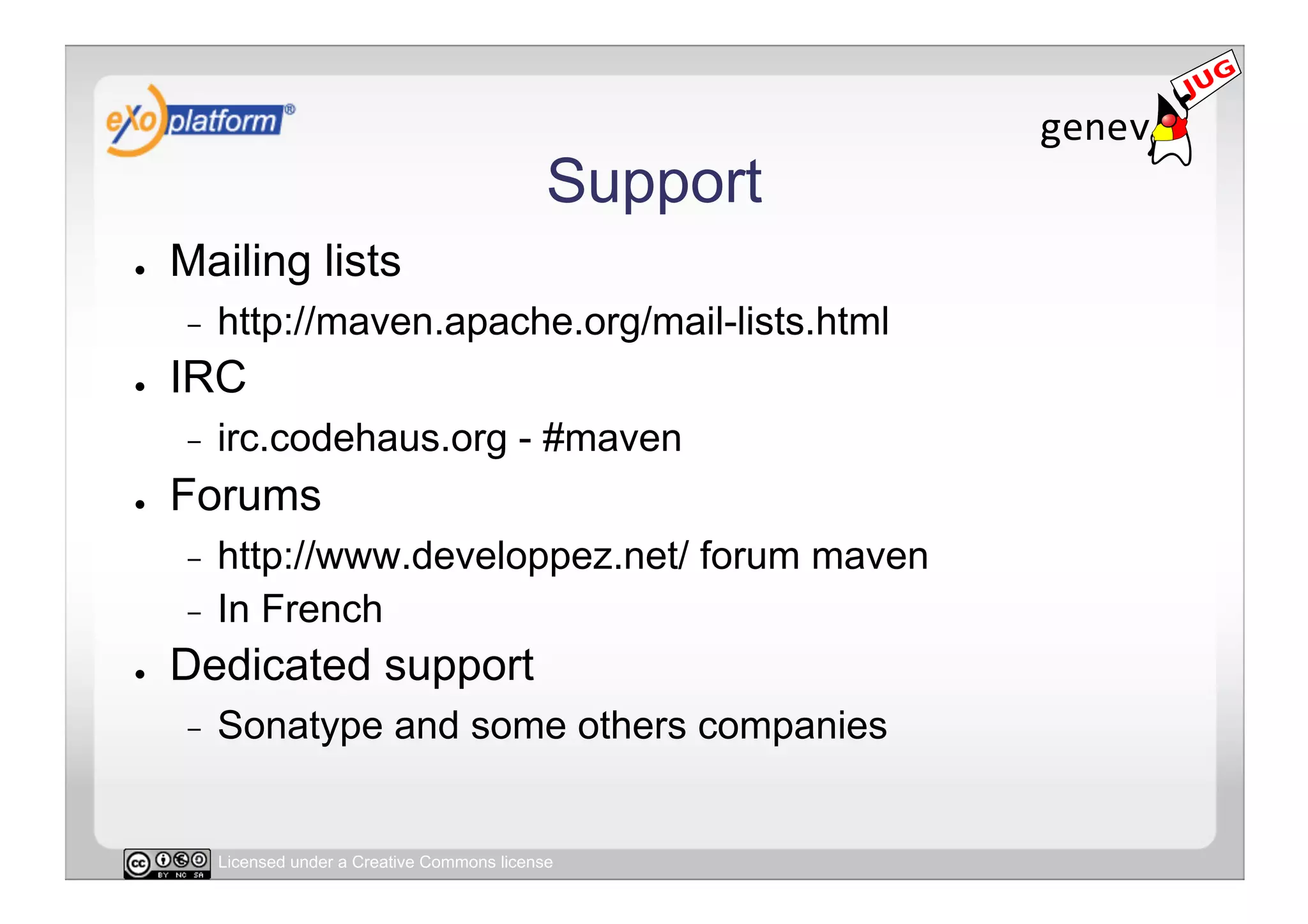 Support
●    Mailing lists
     -    http://maven.apache.org/mail-lists.html
●    IRC
     -    irc.codehaus.org - #maven
●    Forums
     -  http://www.developpez.net/ forum maven
     -  In French
●    Dedicated support
     -    Sonatype and some others companies


          Licensed under a Creative Commons license
 