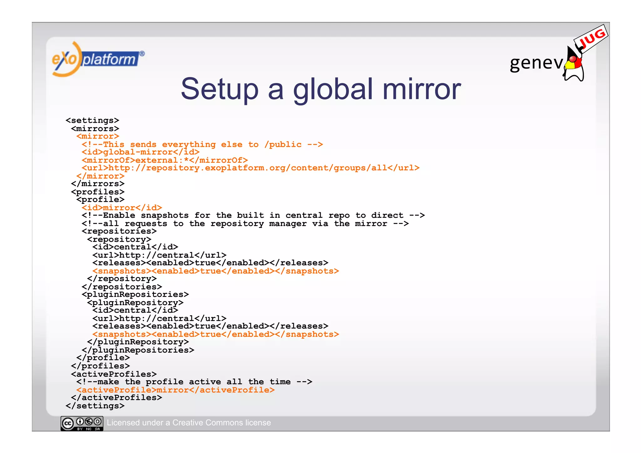 Setup a global mirror
<settings>
 <mirrors>
  <mirror>
   <!--This sends everything else to /public -->
   <id>global-mirror</id>
   <mirrorOf>external:*</mirrorOf>
   <url>http://repository.exoplatform.org/content/groups/all</url>
  </mirror>
 </mirrors>
 <profiles>
  <profile>
   <id>mirror</id>
   <!--Enable snapshots for the built in central repo to direct -->
   <!--all requests to the repository manager via the mirror -->
   <repositories>
    <repository>
     <id>central</id>
     <url>http://central</url>
     <releases><enabled>true</enabled></releases>
     <snapshots><enabled>true</enabled></snapshots>
    </repository>
   </repositories>
   <pluginRepositories>
    <pluginRepository>
     <id>central</id>
     <url>http://central</url>
     <releases><enabled>true</enabled></releases>
     <snapshots><enabled>true</enabled></snapshots>
    </pluginRepository>
   </pluginRepositories>
  </profile>
 </profiles>
 <activeProfiles>
  <!--make the profile active all the time -->
  <activeProfile>mirror</activeProfile>
 </activeProfiles>
</settings>
       Licensed under a Creative Commons license
 