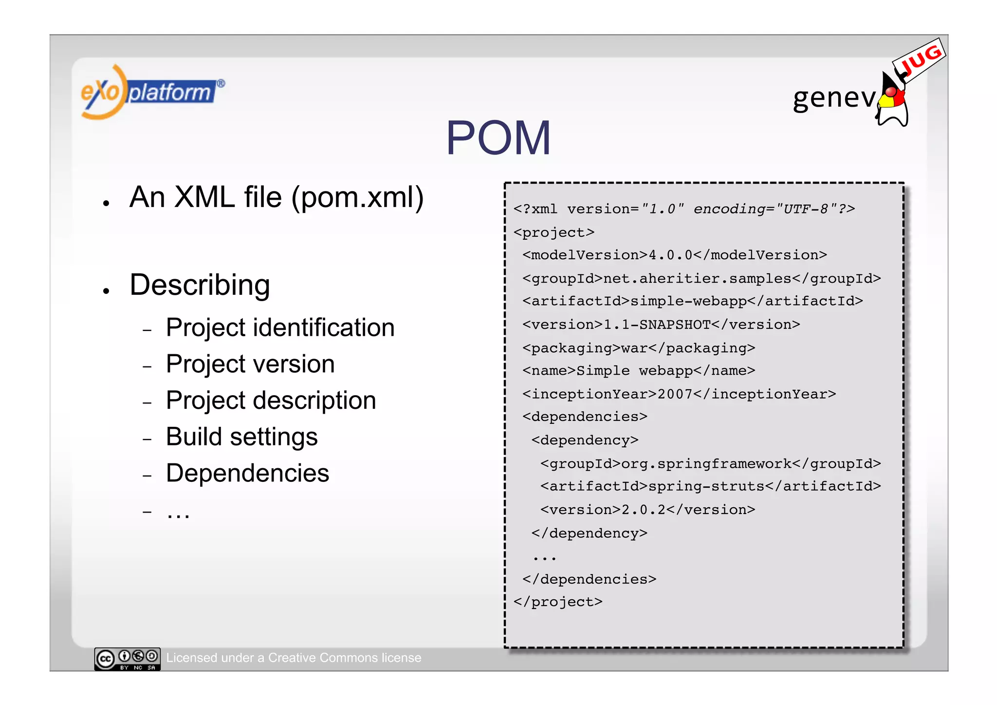 POM
●    An XML file (pom.xml)                             <?xml version="1.0" encoding="UTF-8"?>!
                                                       <project>!
                                                        <modelVersion>4.0.0</modelVersion>!

●    Describing                                         <groupId>net.aheritier.samples</groupId>!
                                                        <artifactId>simple-webapp</artifactId>!

     -    Project identification                        <version>1.1-SNAPSHOT</version>!
                                                        <packaging>war</packaging>!
     -    Project version                               <name>Simple webapp</name>!

     -    Project description                           <inceptionYear>2007</inceptionYear>!
                                                        <dependencies>!
     -    Build settings                                 <dependency>!
                                                          <groupId>org.springframework</groupId>!
     -    Dependencies                                    <artifactId>spring-struts</artifactId>!
     -    …                                               <version>2.0.2</version>!
                                                         </dependency>!
                                                         ...!
                                                        </dependencies>!
                                                       </project>!


          Licensed under a Creative Commons license
 