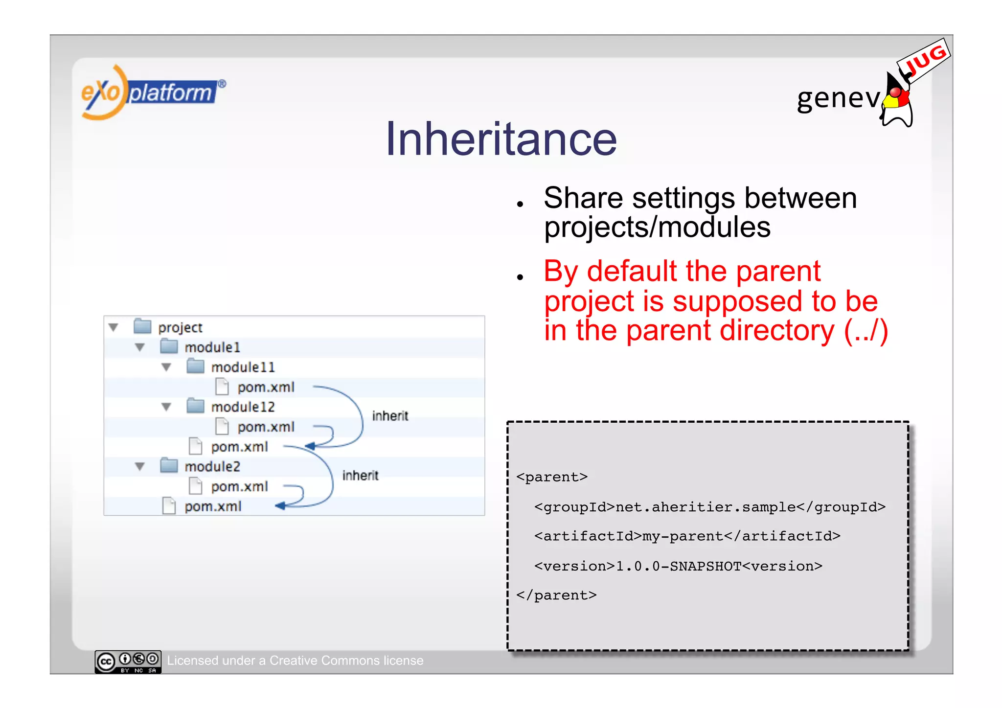 Inheritance
                                            ●     Share settings between
                                                  projects/modules
                                            ●     By default the parent
                                                  project is supposed to be
                                                  in the parent directory (../)



                                            <parent>!
                                                 <groupId>net.aheritier.sample</groupId>!
                                                 <artifactId>my-parent</artifactId>!
                                                 <version>1.0.0-SNAPSHOT<version>!
                                            </parent>!



Licensed under a Creative Commons license
 