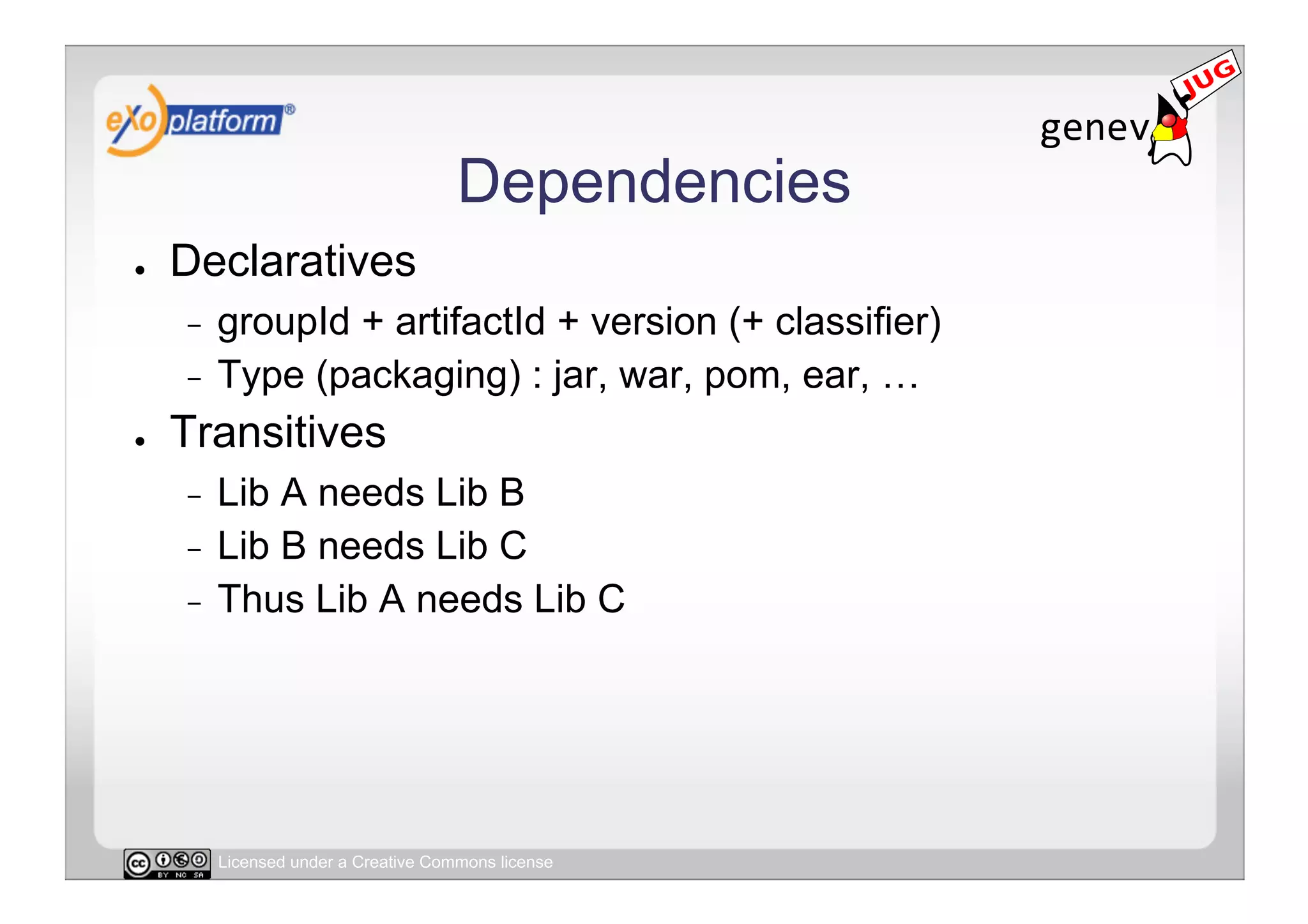 Dependencies
●    Declaratives
     -  groupId + artifactId + version (+ classifier)
     -  Type (packaging) : jar, war, pom, ear, …

●    Transitives
     -  Lib A needs Lib B
     -  Lib B needs Lib C
     -  Thus Lib A needs Lib C




          Licensed under a Creative Commons license
 