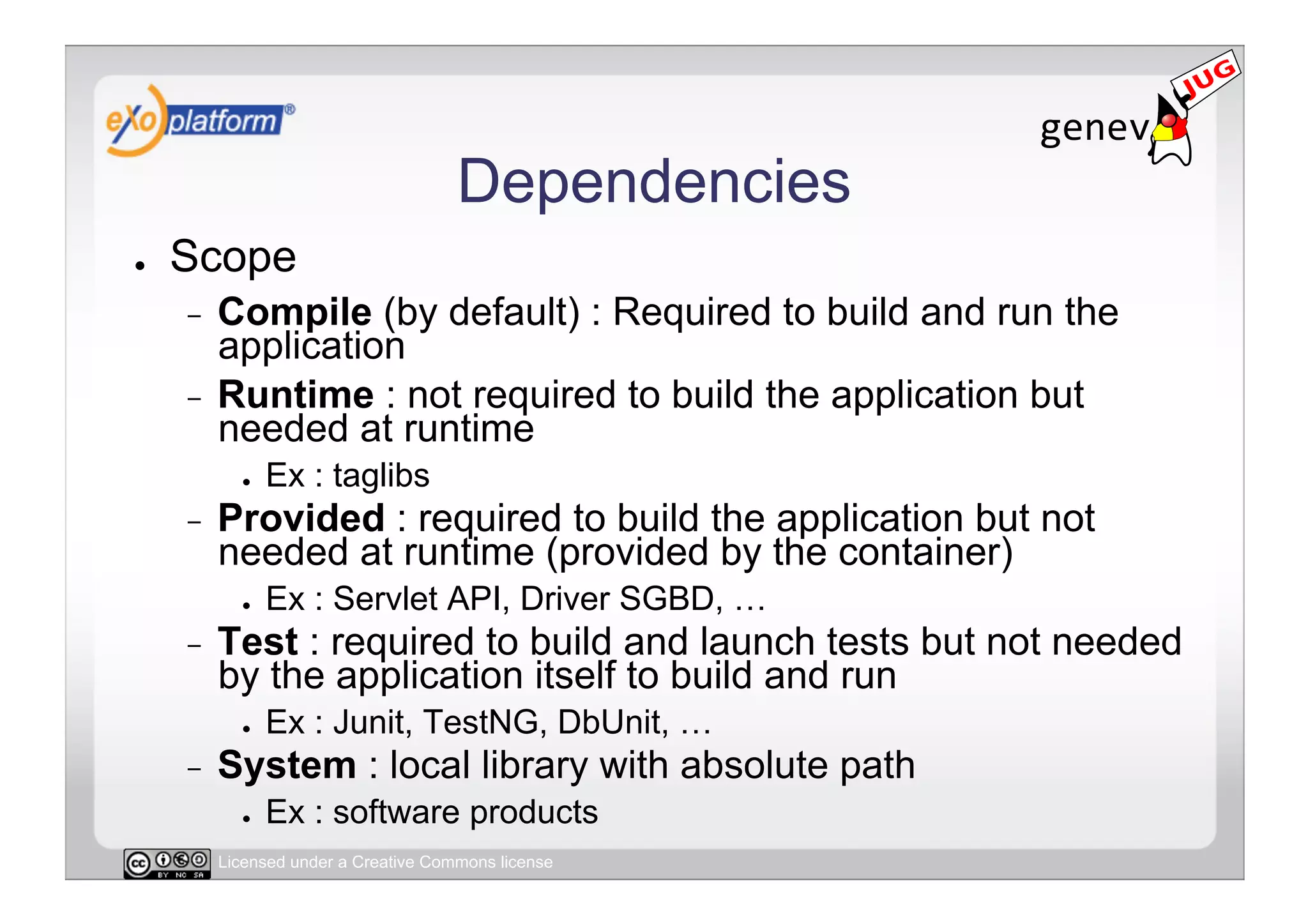 Dependencies
●    Scope
     -  Compile (by default) : Required to build and run the
        application
     -  Runtime : not required to build the application but
        needed at runtime
            ●    Ex : taglibs
     -    Provided : required to build the application but not
          needed at runtime (provided by the container)
            ●    Ex : Servlet API, Driver SGBD, …
     -    Test : required to build and launch tests but not needed
          by the application itself to build and run
            ●    Ex : Junit, TestNG, DbUnit, …
     -    System : local library with absolute path
            ●    Ex : software products
          Licensed under a Creative Commons license
 
