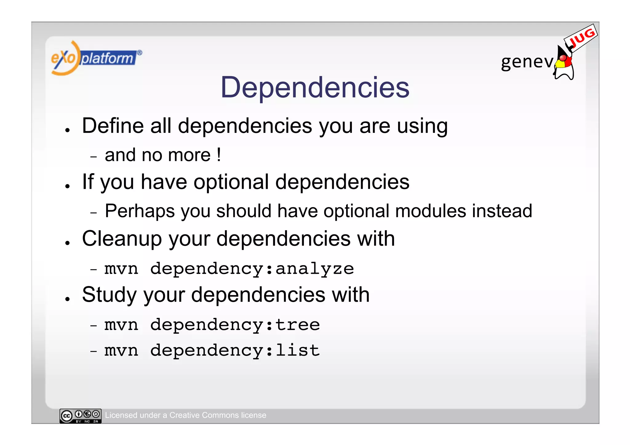 Dependencies
●    Define all dependencies you are using
     -    and no more !
●    If you have optional dependencies
     -    Perhaps you should have optional modules instead
●    Cleanup your dependencies with
     -    mvn dependency:analyze!
●    Study your dependencies with
     -  mvn dependency:tree!
     -  mvn dependency:list!



          Licensed under a Creative Commons license
 