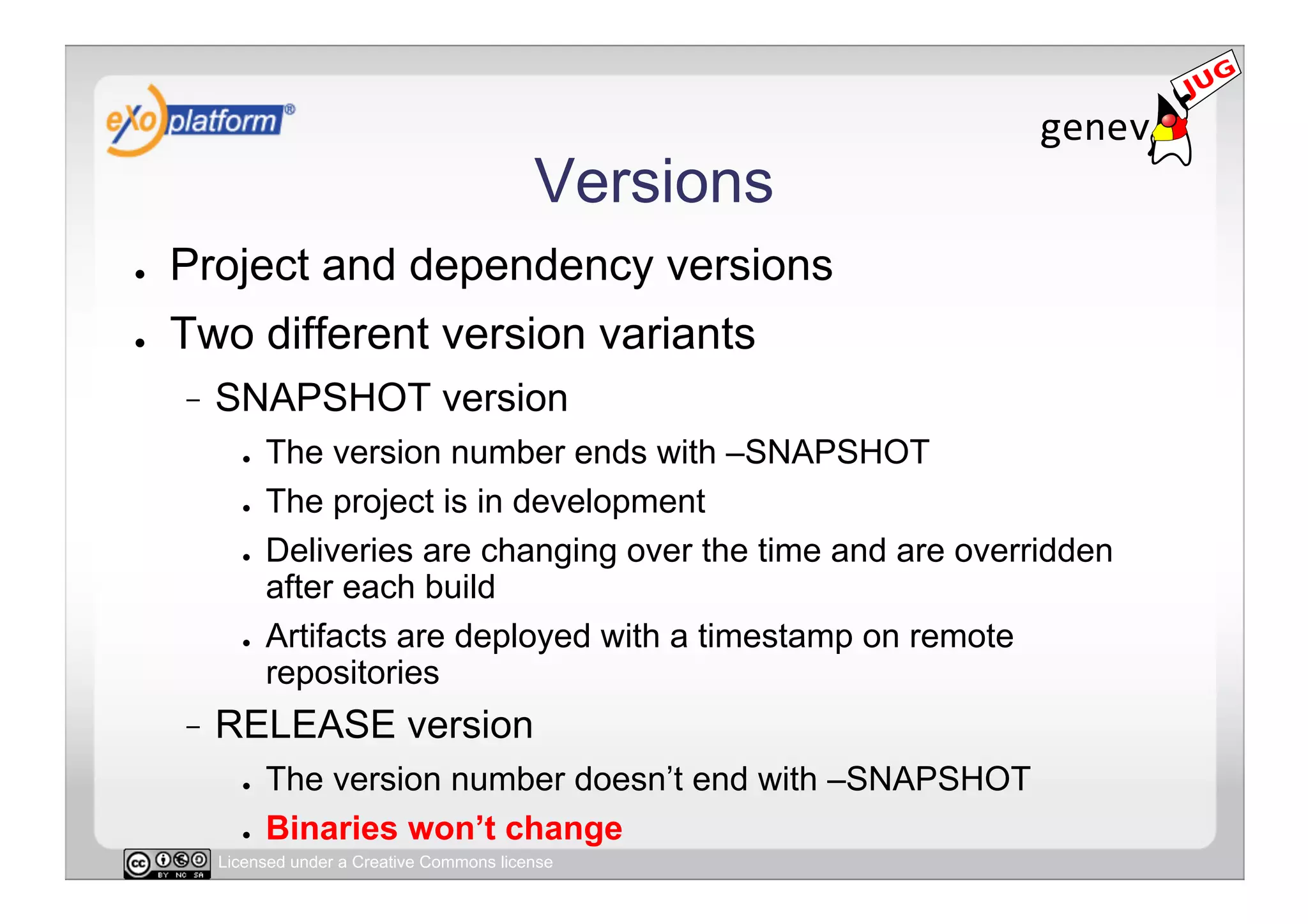 Versions
●    Project and dependency versions
●    Two different version variants
          SNAPSHOT version
            ●    The version number ends with –SNAPSHOT
            ●    The project is in development
            ●    Deliveries are changing over the time and are overridden
                 after each build
            ●    Artifacts are deployed with a timestamp on remote
                 repositories
          RELEASE version
            ●    The version number doesn’t end with –SNAPSHOT
            ●    Binaries won’t change
          Licensed under a Creative Commons license
 