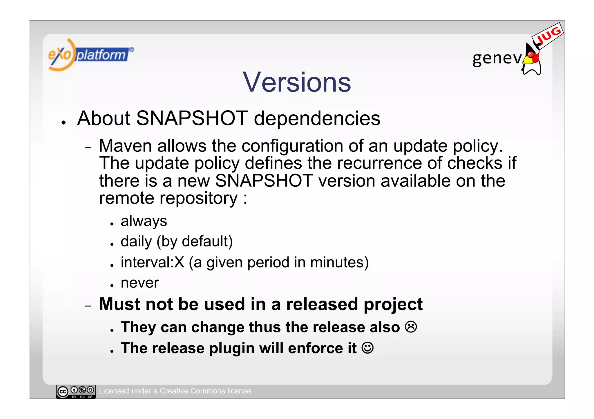 Versions
●    About SNAPSHOT dependencies
     -    Maven allows the configuration of an update policy.
          The update policy defines the recurrence of checks if
          there is a new SNAPSHOT version available on the
          remote repository :
            ●    always
            ●    daily (by default)
            ●    interval:X (a given period in minutes)
            ●    never
     -    Must not be used in a released project
            ●    They can change thus the release also 
            ●    The release plugin will enforce it 

          Licensed under a Creative Commons license
 