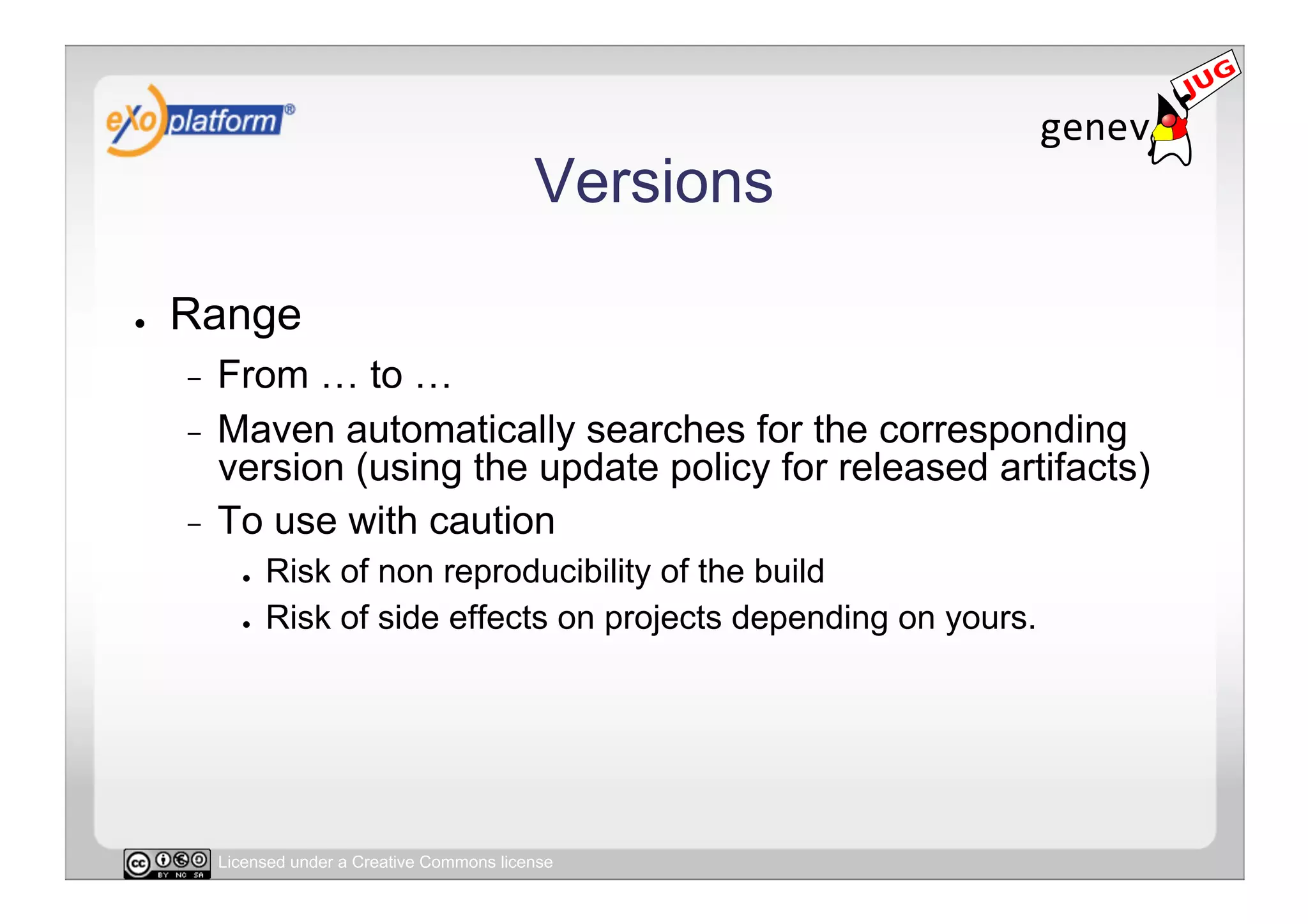 Versions

●    Range
     -  From … to …
     -  Maven automatically searches for the corresponding
        version (using the update policy for released artifacts)
     -  To use with caution
            ●    Risk of non reproducibility of the build
            ●    Risk of side effects on projects depending on yours.




          Licensed under a Creative Commons license
 