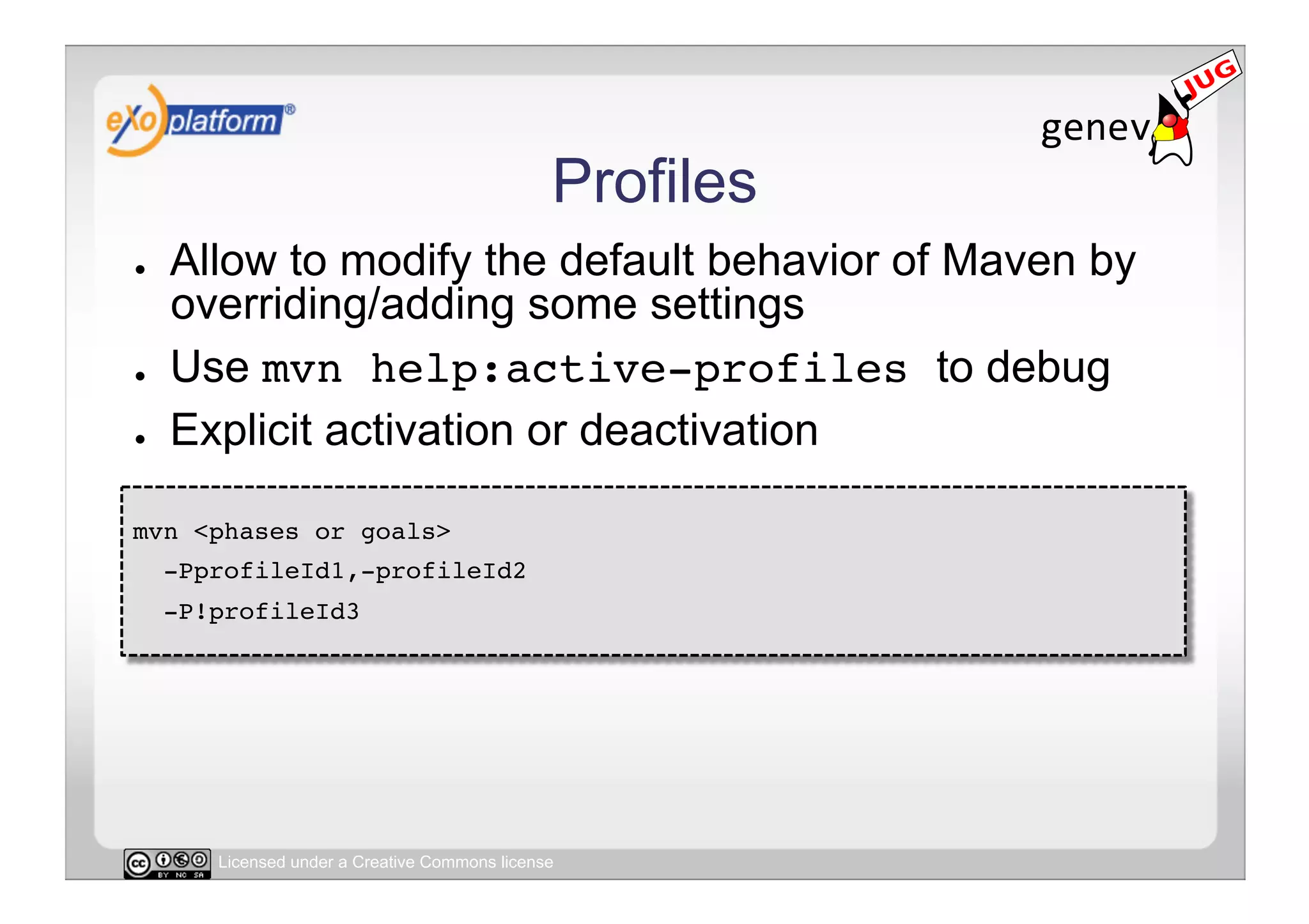 Profiles
●    Allow to modify the default behavior of Maven by
     overriding/adding some settings
●    Use mvn help:active-profiles to debug
●    Explicit activation or deactivation

mvn <phases or goals> !
     -PprofileId1,-profileId2 !
     -P!profileId3!




        Licensed under a Creative Commons license
 