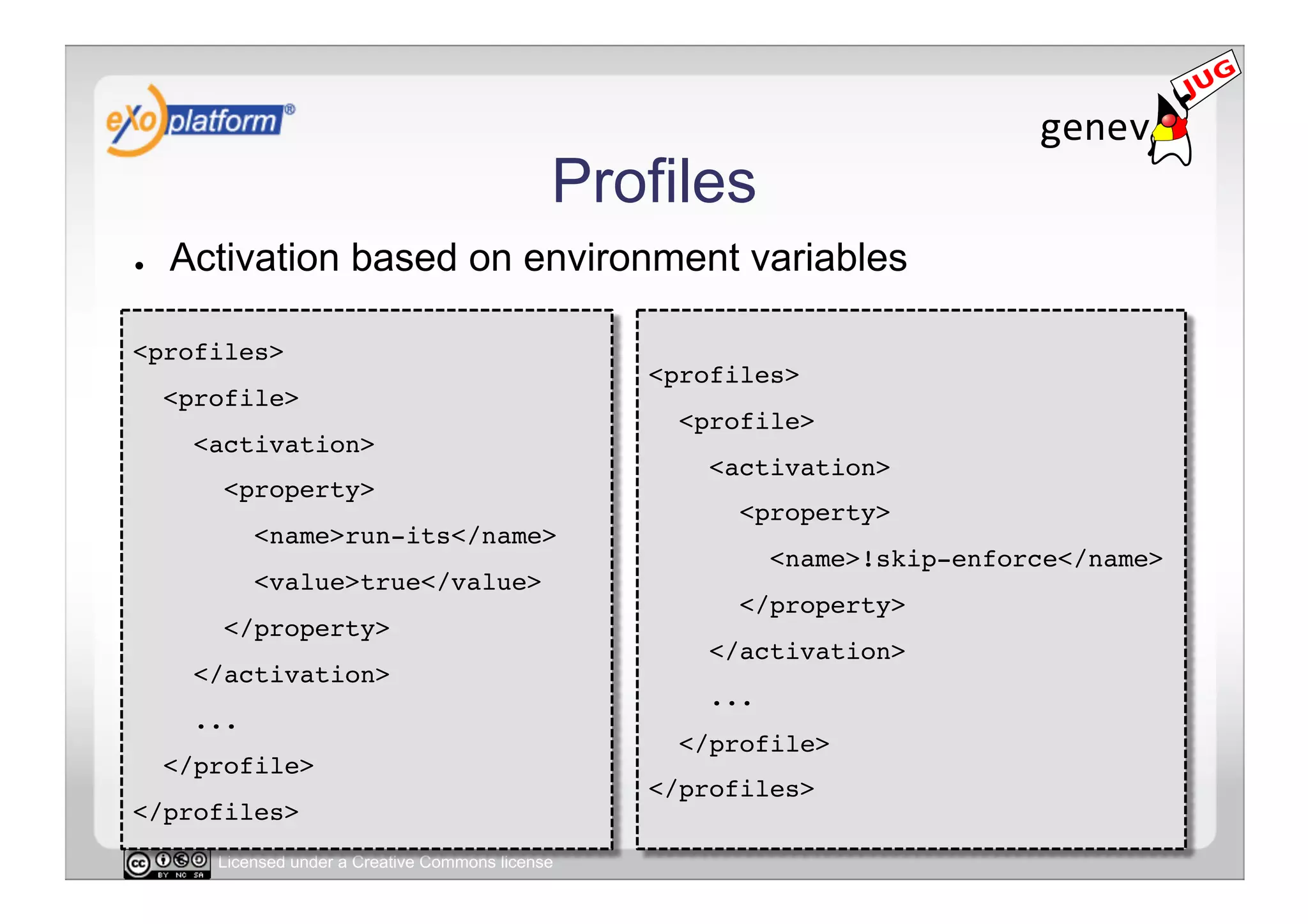 Profiles
●    Activation based on environment variables

<profiles>!
                                                    <profiles>!
     <profile>!
                                                      <profile>!
       <activation>!
                                                        <activation>!
         <property>!
                                                          <property>!
              <name>run-its</name>!
                                                               <name>!skip-enforce</name>!
              <value>true</value>!
                                                          </property>!
         </property>!
                                                        </activation>!
       </activation>!
                                                        ...!
       ...!
                                                      </profile>!
     </profile>!
                                                    </profiles>!
</profiles>!
        Licensed under a Creative Commons license
 