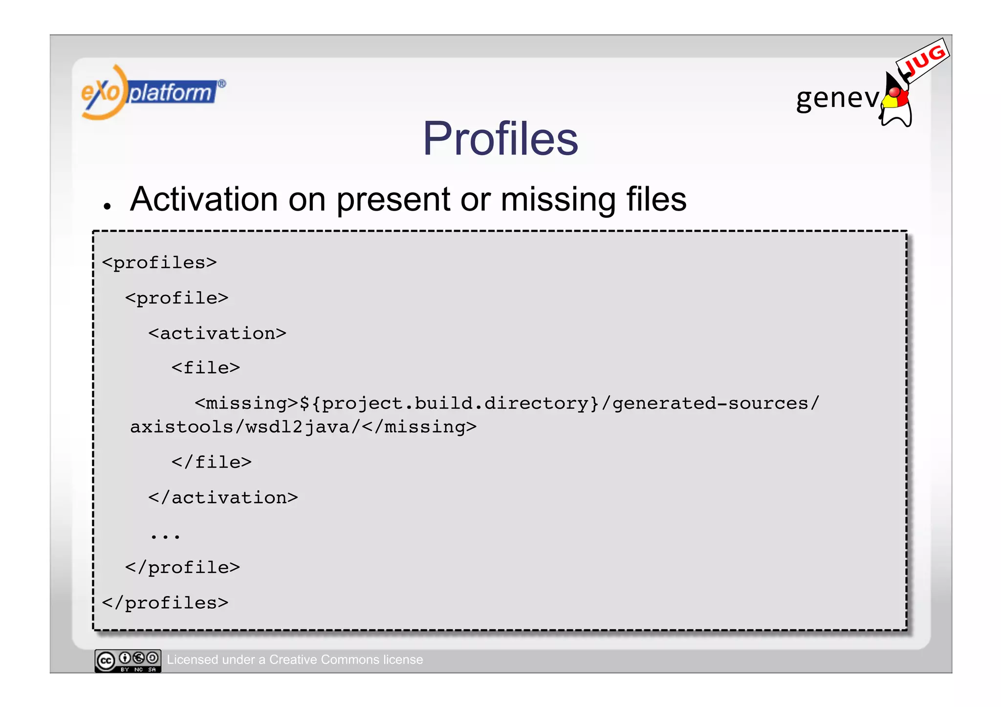 Profiles
●    Activation on present or missing files
<profiles>!
     <profile>!
       <activation>!
         <file>!
           <missing>${project.build.directory}/generated-sources/
     axistools/wsdl2java/</missing>!
         </file>!
       </activation>!
       ...!
     </profile>!
</profiles>!

        Licensed under a Creative Commons license
 