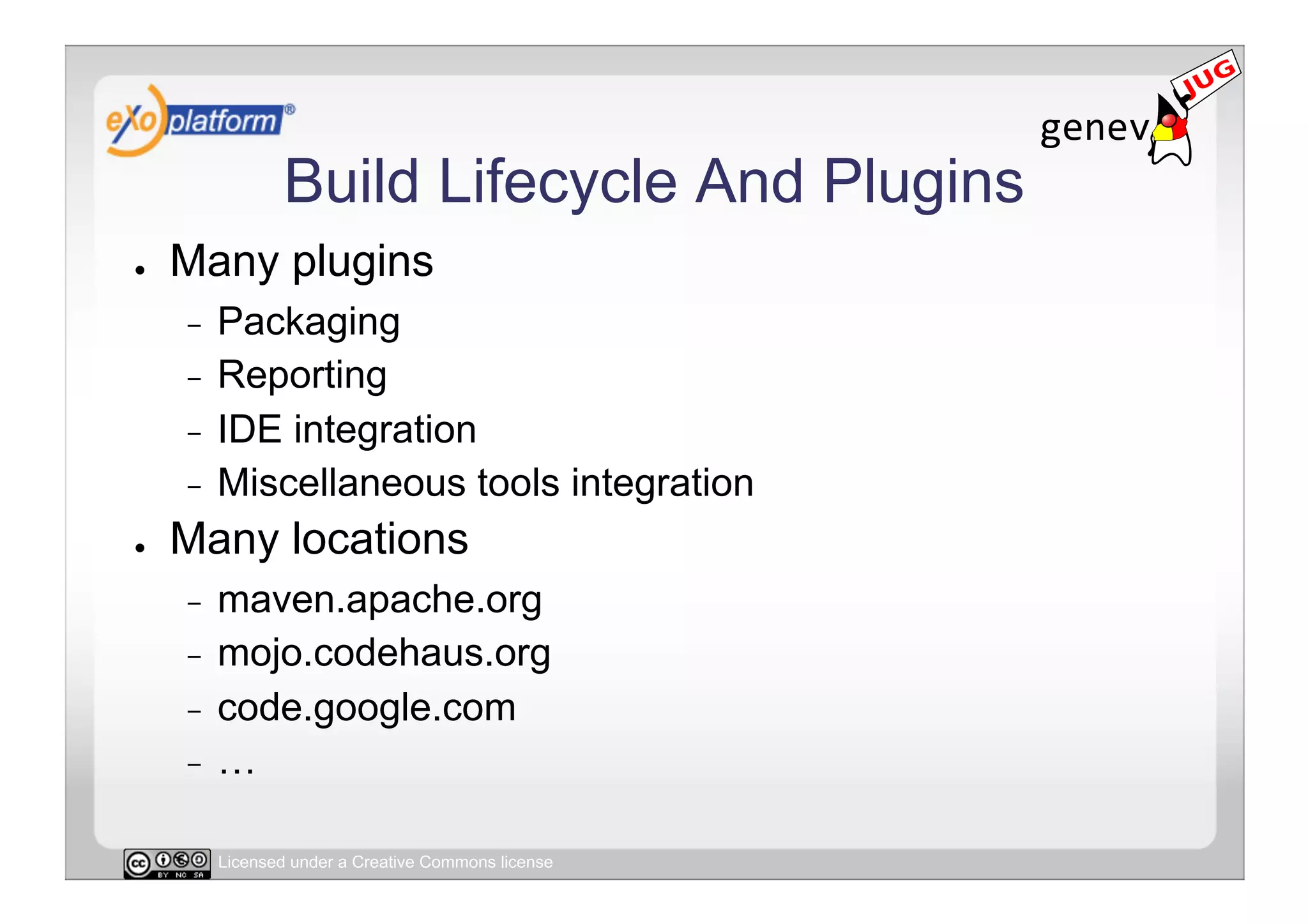 Build Lifecycle And Plugins
●    Many plugins
     -  Packaging
     -  Reporting
     -  IDE integration
     -  Miscellaneous tools integration
●    Many locations
     -  maven.apache.org
     -  mojo.codehaus.org
     -  code.google.com
     -  …


          Licensed under a Creative Commons license
 