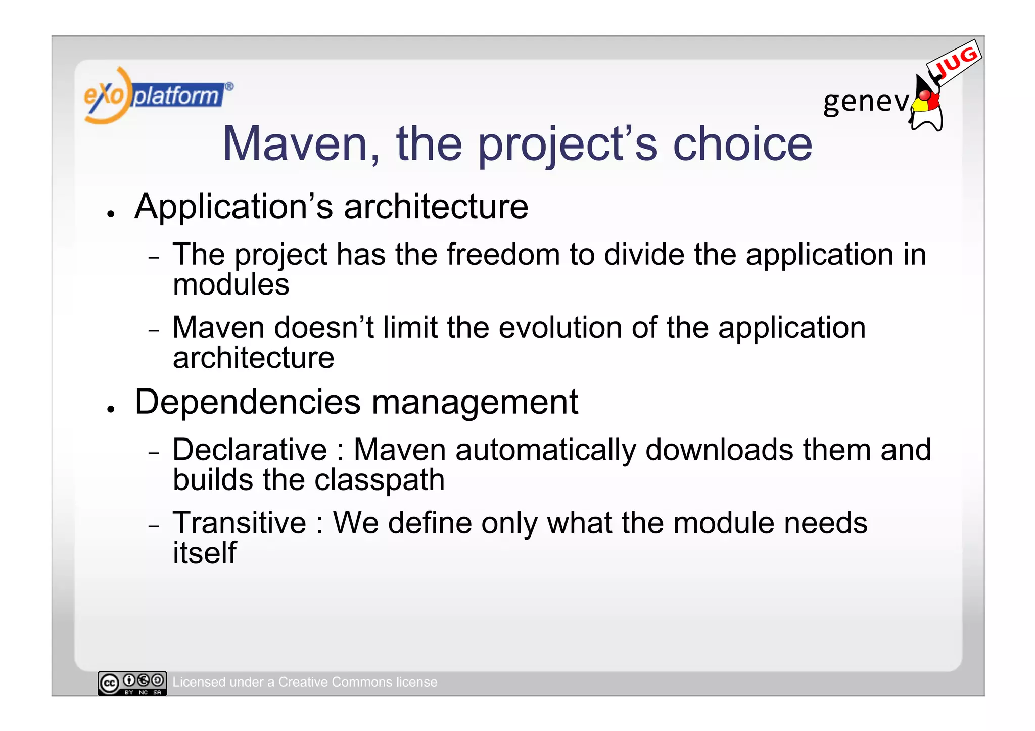 Maven, the project’s choice
●    Application’s architecture
     -  The project has the freedom to divide the application in
        modules
     -  Maven doesn’t limit the evolution of the application
        architecture
●    Dependencies management
     -  Declarative : Maven automatically downloads them and
        builds the classpath
     -  Transitive : We define only what the module needs
        itself


          Licensed under a Creative Commons license
 