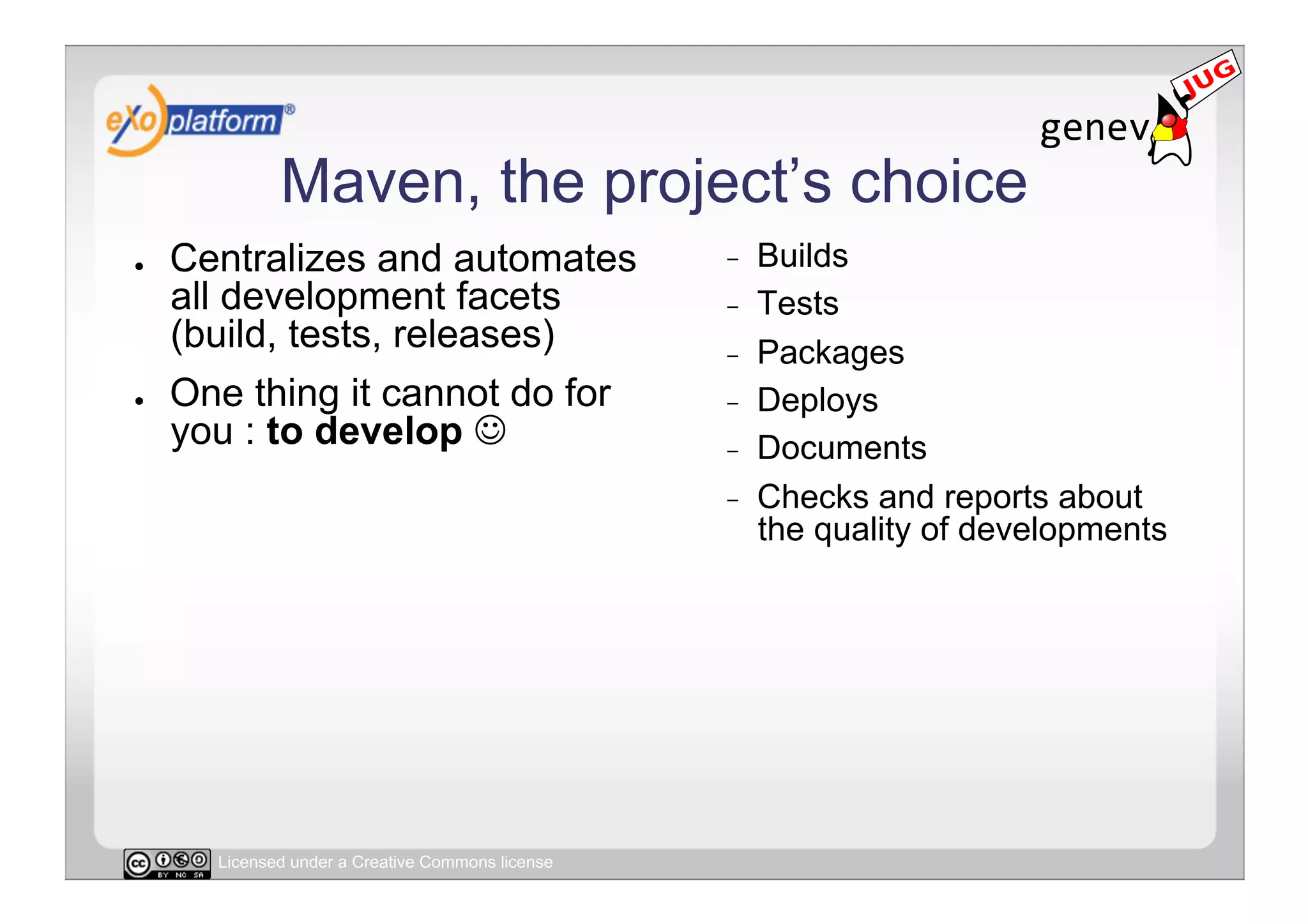 Maven, the project’s choice
●    Centralizes and automates                     -    Builds
     all development facets                        -    Tests
     (build, tests, releases)                      -    Packages
●    One thing it cannot do for                    -    Deploys
     you : to develop                             -    Documents
                                                   -    Checks and reports about
                                                        the quality of developments




       Licensed under a Creative Commons license
 