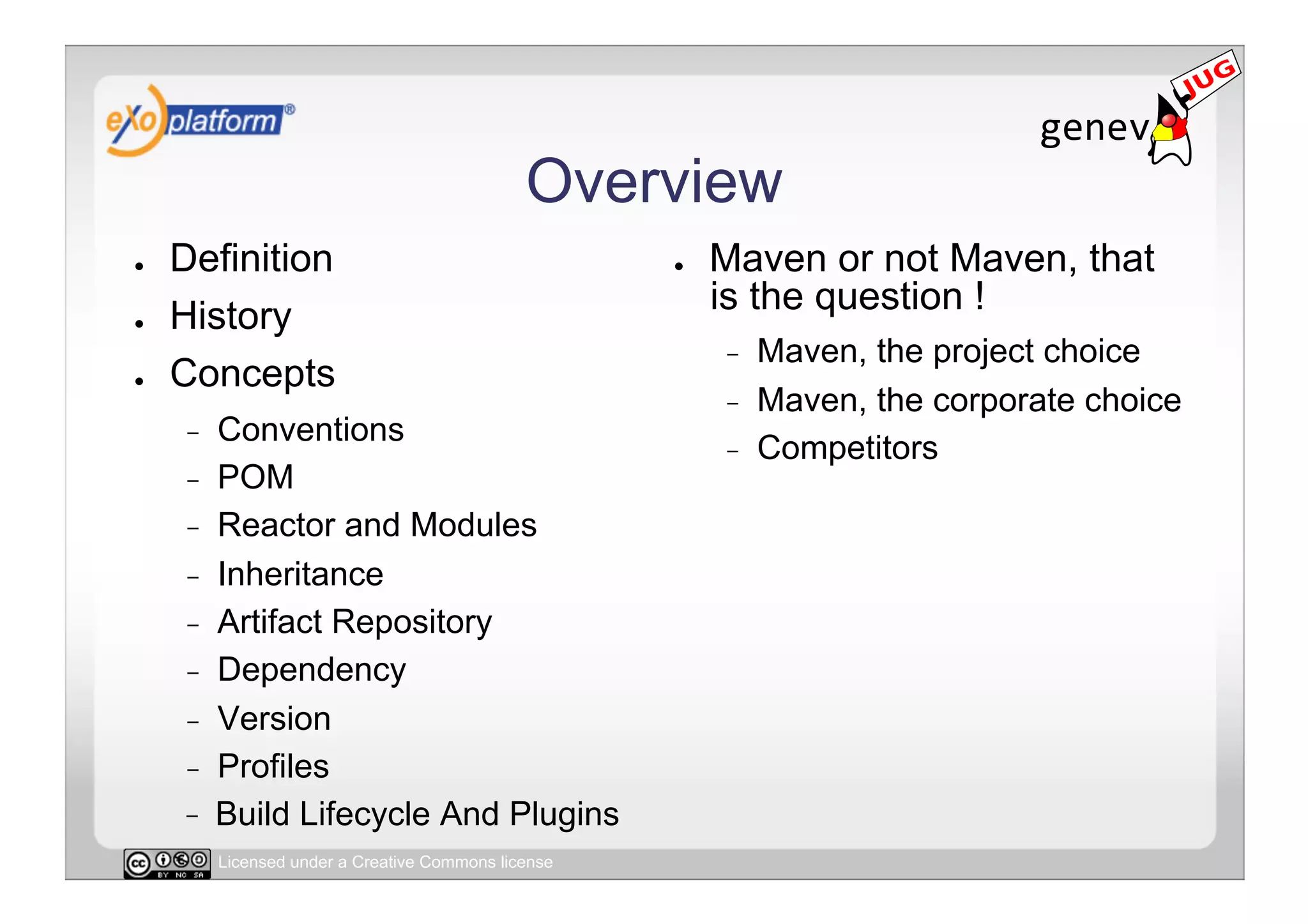 Overview
●    Definition                                       ●    Maven or not Maven, that
●    History                                               is the question !
                                                           -    Maven, the project choice
●    Concepts
                                                           -    Maven, the corporate choice
     -    Conventions
                                                           -    Competitors
     -    POM
     -    Reactor and Modules
     -    Inheritance
     -    Artifact Repository
     -    Dependency
     -    Version
     -    Profiles
          Build Lifecycle And Plugins
          Licensed under a Creative Commons license
 