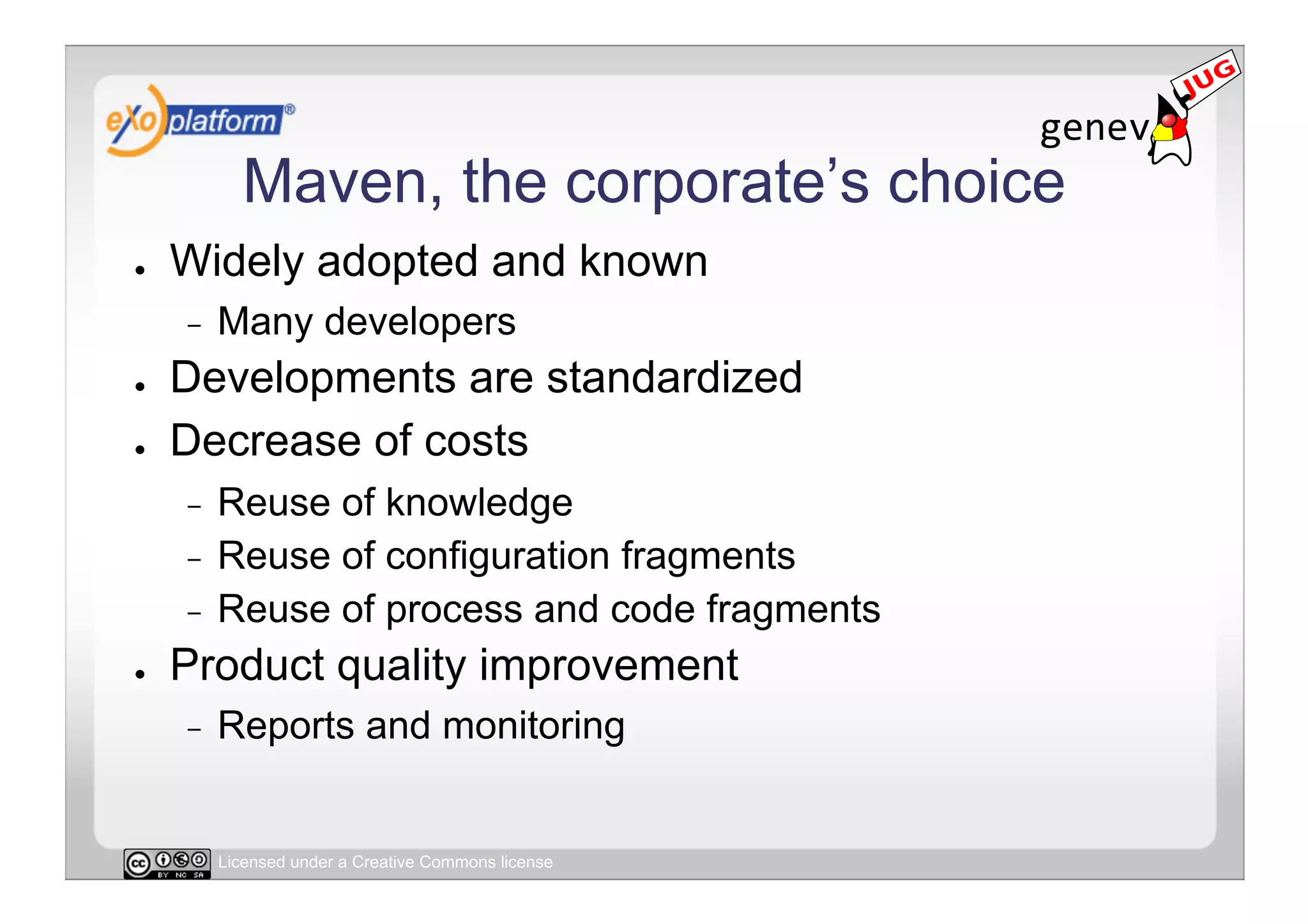 Maven, the corporate’s choice
●    Widely adopted and known
     -    Many developers
●    Developments are standardized
●    Decrease of costs
     -  Reuse of knowledge
     -  Reuse of configuration fragments
     -  Reuse of process and code fragments
●    Product quality improvement
     -    Reports and monitoring


          Licensed under a Creative Commons license
 