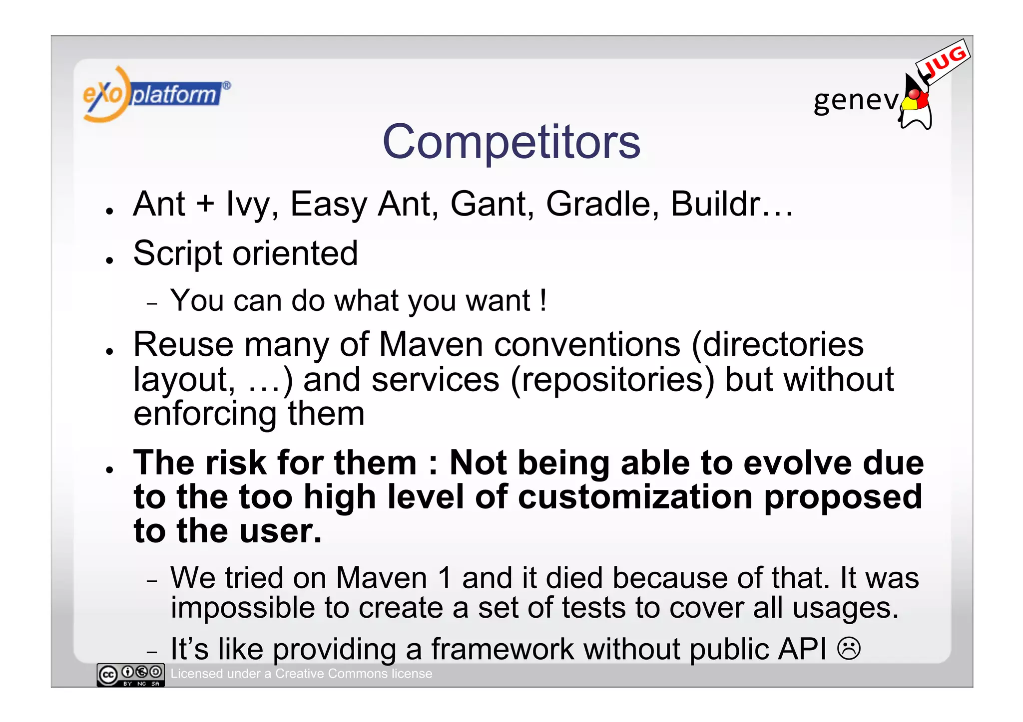 Competitors
●    Ant + Ivy, Easy Ant, Gant, Gradle, Buildr…
●    Script oriented
     -    You can do what you want !
●    Reuse many of Maven conventions (directories
     layout, …) and services (repositories) but without
     enforcing them
●    The risk for them : Not being able to evolve due
     to the too high level of customization proposed
     to the user.
     -  We tried on Maven 1 and it died because of that. It was
        impossible to create a set of tests to cover all usages.
     -  It’s like providing a framework without public API 
          Licensed under a Creative Commons license
 