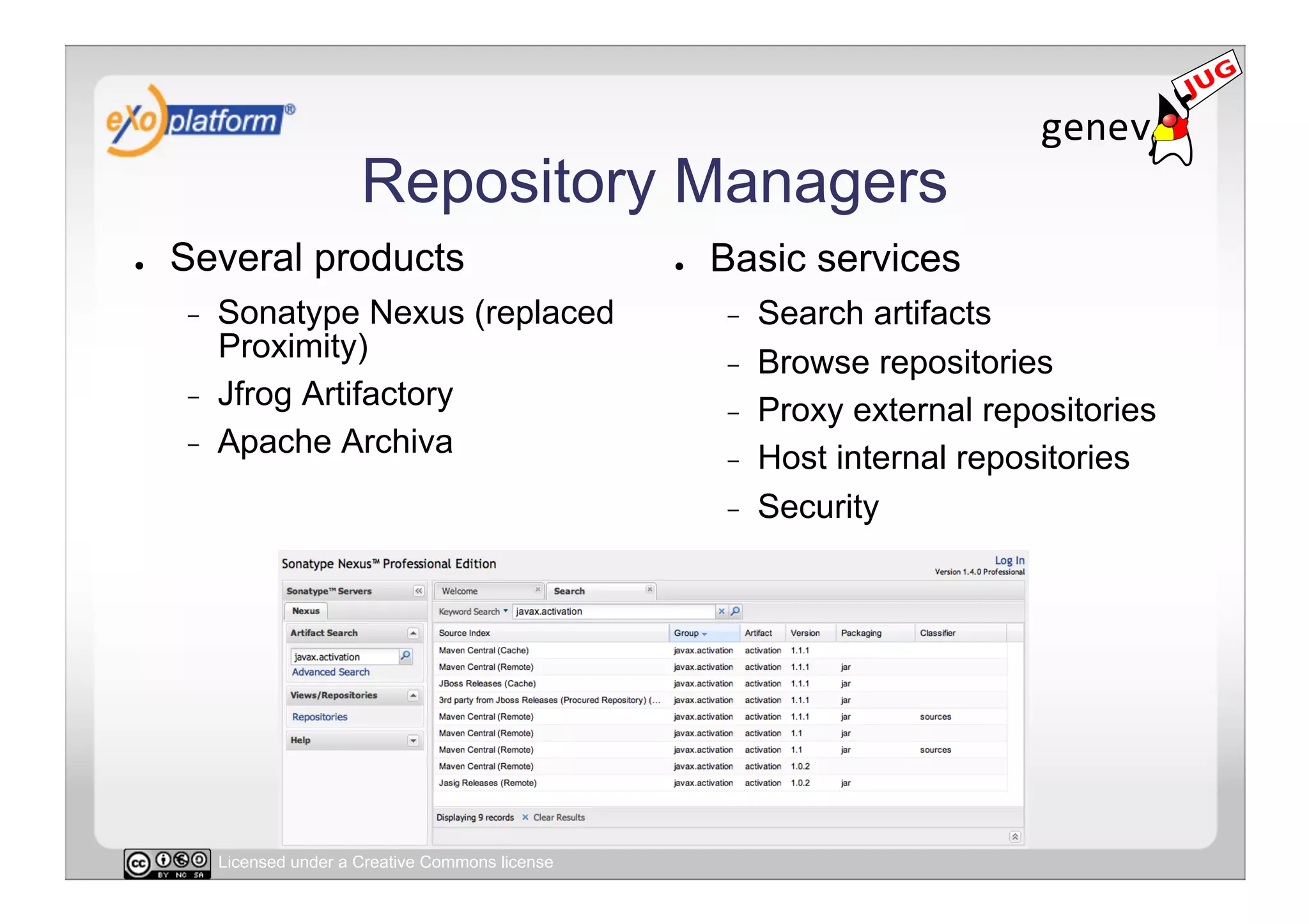 Repository Managers
●    Several products                                 ●    Basic services
     -    Sonatype Nexus (replaced                         -    Search artifacts
          Proximity)                                       -    Browse repositories
     -    Jfrog Artifactory                                -    Proxy external repositories
     -    Apache Archiva                                   -    Host internal repositories
                                                           -    Security




          Licensed under a Creative Commons license
 