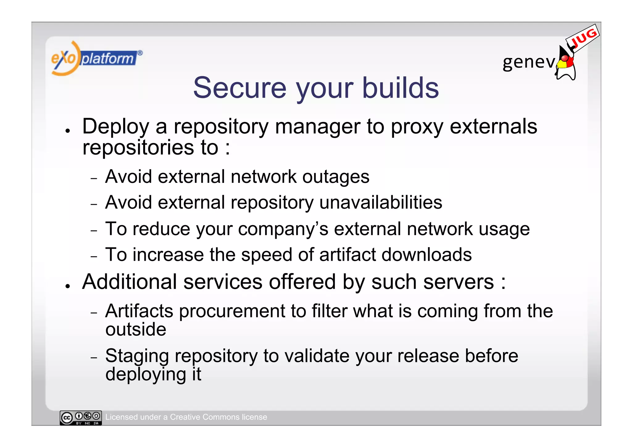 Secure your builds
●    Deploy a repository manager to proxy externals
     repositories to :
     -  Avoid external network outages
     -  Avoid external repository unavailabilities
     -  To reduce your company’s external network usage
     -  To increase the speed of artifact downloads
●    Additional services offered by such servers :
     -  Artifacts procurement to filter what is coming from the
        outside
     -  Staging repository to validate your release before
        deploying it

          Licensed under a Creative Commons license
 
