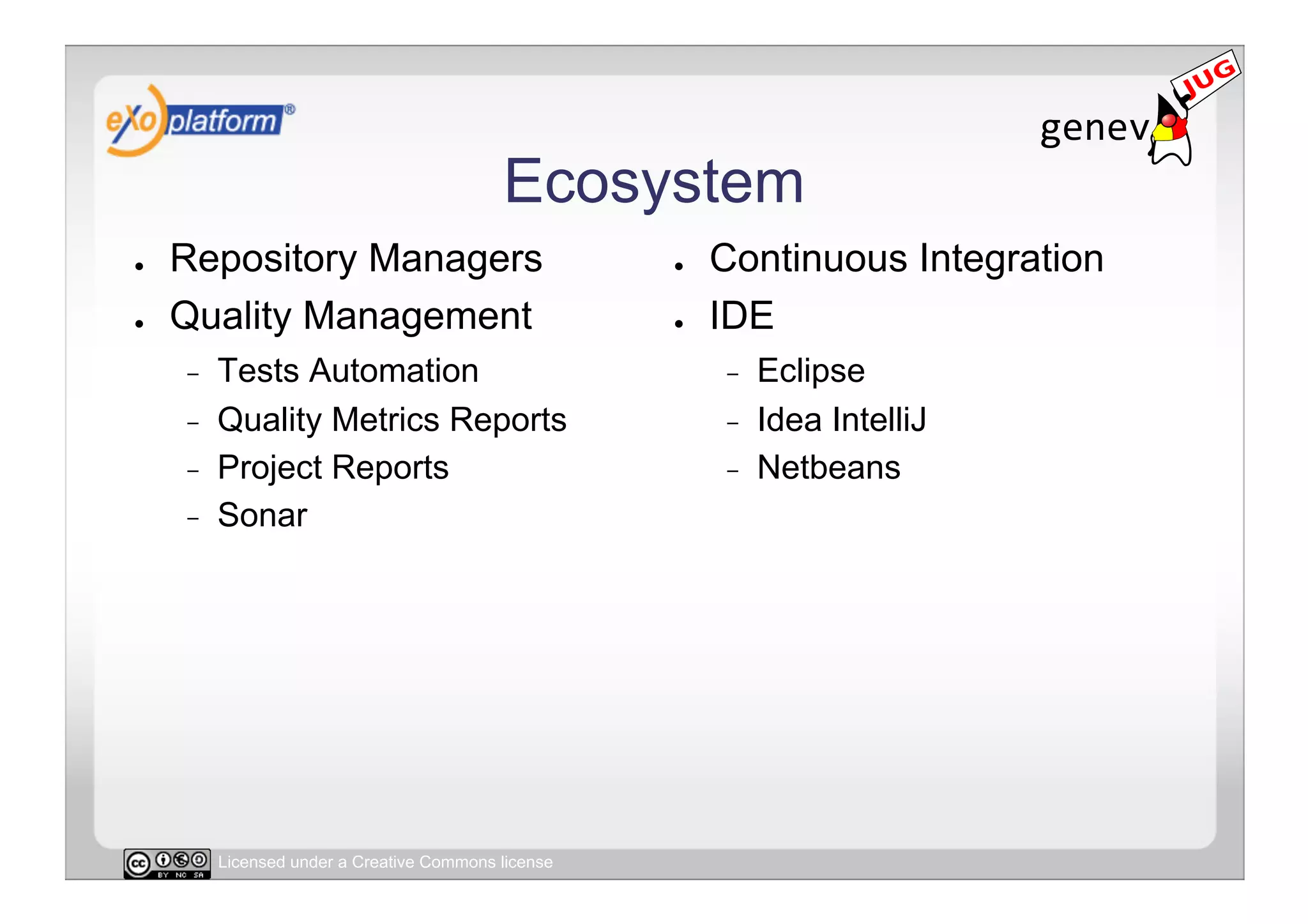 Ecosystem
●    Repository Managers                              ●    Continuous Integration
●    Quality Management                               ●    IDE
     -    Tests Automation                                 -    Eclipse
     -    Quality Metrics Reports                          -    Idea IntelliJ
     -    Project Reports                                  -    Netbeans
     -    Sonar




          Licensed under a Creative Commons license
 