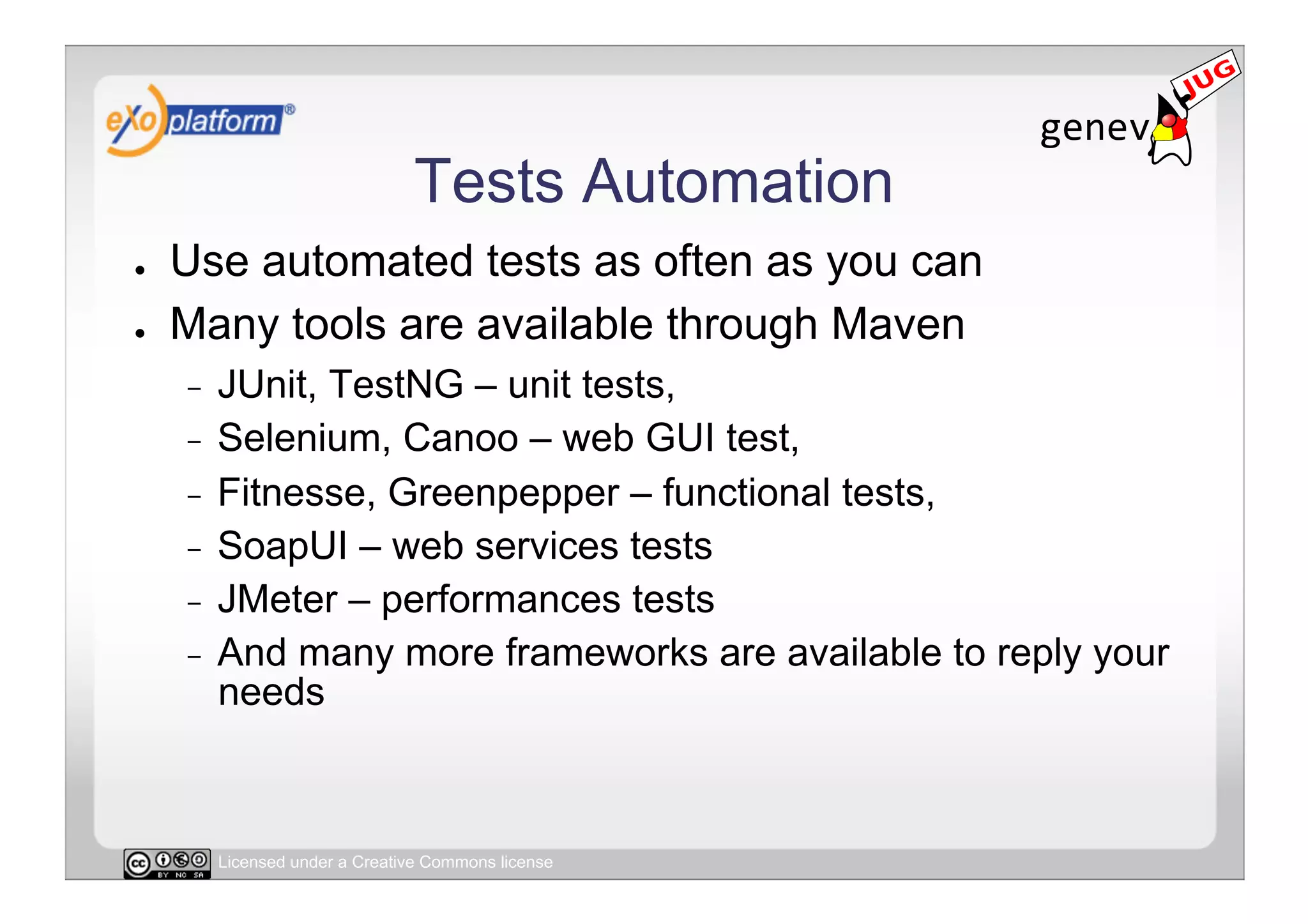 Tests Automation
●    Use automated tests as often as you can
●    Many tools are available through Maven
     -  JUnit, TestNG – unit tests,
     -  Selenium, Canoo – web GUI test,
     -  Fitnesse, Greenpepper – functional tests,
     -  SoapUI – web services tests
     -  JMeter – performances tests
     -  And many more frameworks are available to reply your
        needs



          Licensed under a Creative Commons license
 