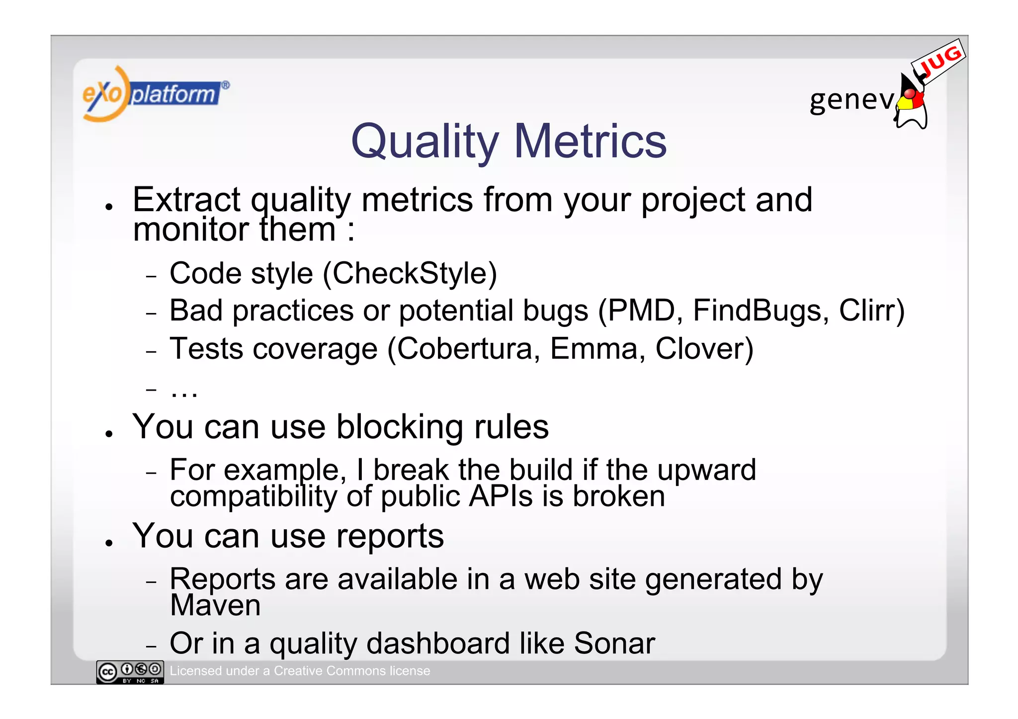 Quality Metrics
●    Extract quality metrics from your project and
     monitor them :
     -  Code style (CheckStyle)
     -  Bad practices or potential bugs (PMD, FindBugs, Clirr)
     -  Tests coverage (Cobertura, Emma, Clover)
     -  …
●    You can use blocking rules
     -    For example, I break the build if the upward
          compatibility of public APIs is broken
●    You can use reports
     -  Reports are available in a web site generated by
        Maven
     -  Or in a quality dashboard like Sonar
          Licensed under a Creative Commons license
 