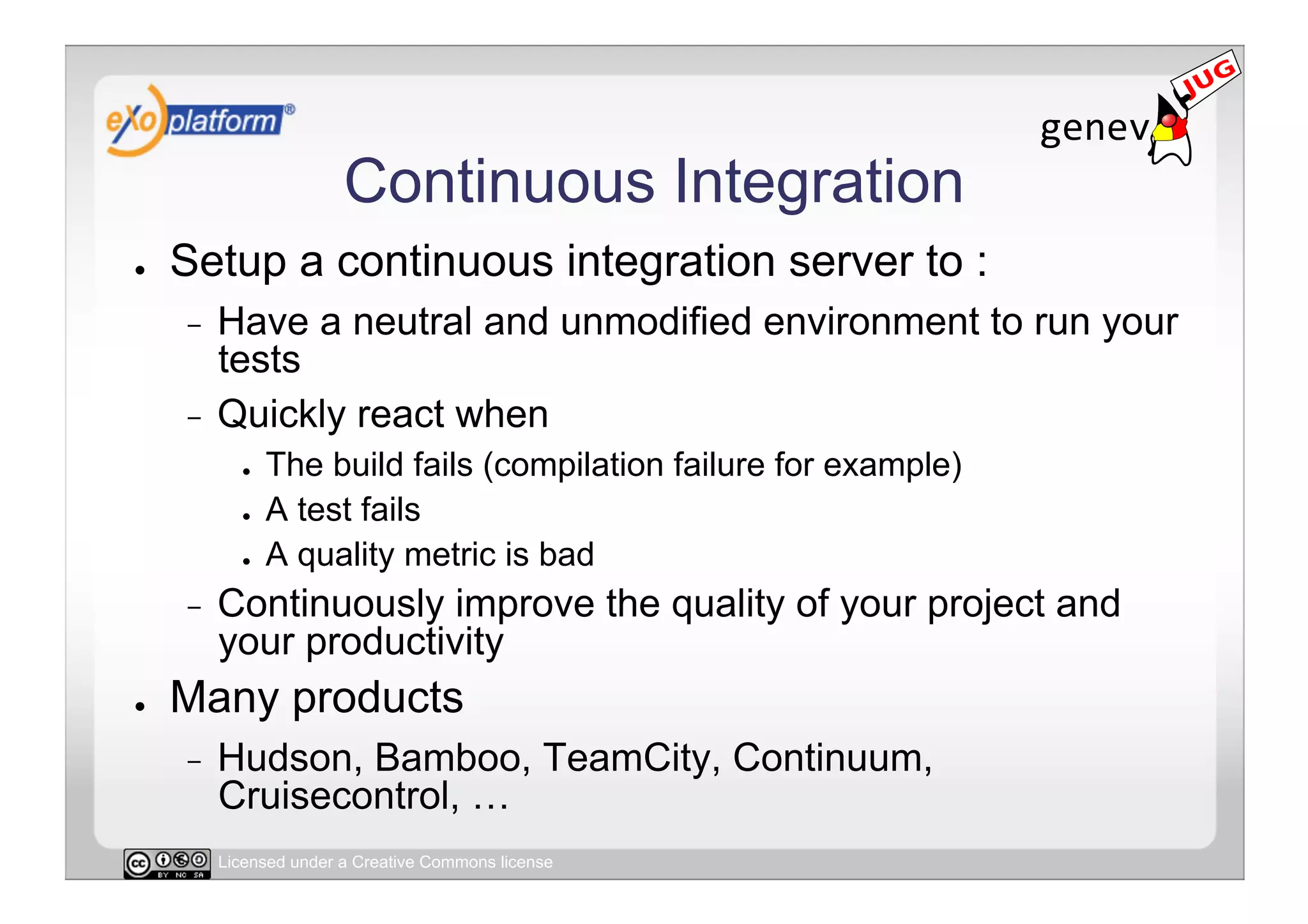 Continuous Integration
●    Setup a continuous integration server to :
     -  Have a neutral and unmodified environment to run your
        tests
     -  Quickly react when
            ●    The build fails (compilation failure for example)
            ●    A test fails
            ●    A quality metric is bad
     -    Continuously improve the quality of your project and
          your productivity
●    Many products
     -    Hudson, Bamboo, TeamCity, Continuum,
          Cruisecontrol, …
          Licensed under a Creative Commons license
 
