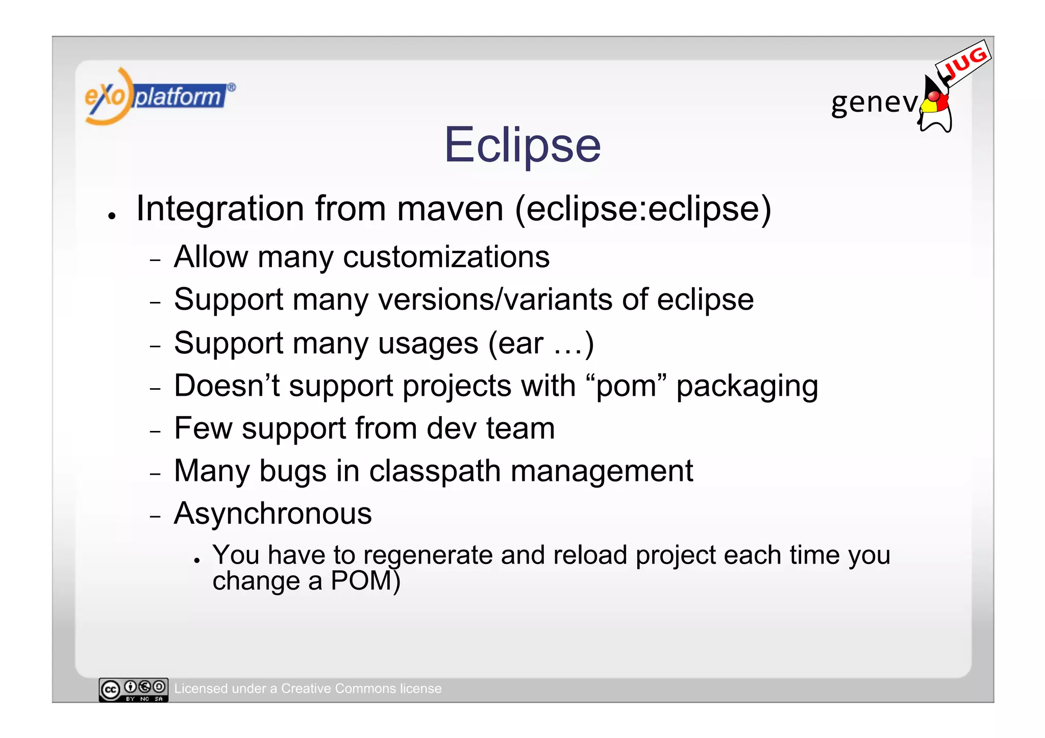 Eclipse
●    Integration from maven (eclipse:eclipse)
     -  Allow many customizations
     -  Support many versions/variants of eclipse
     -  Support many usages (ear …)
     -  Doesn’t support projects with “pom” packaging
     -  Few support from dev team
     -  Many bugs in classpath management
     -  Asynchronous
            ●    You have to regenerate and reload project each time you
                 change a POM)


          Licensed under a Creative Commons license
 