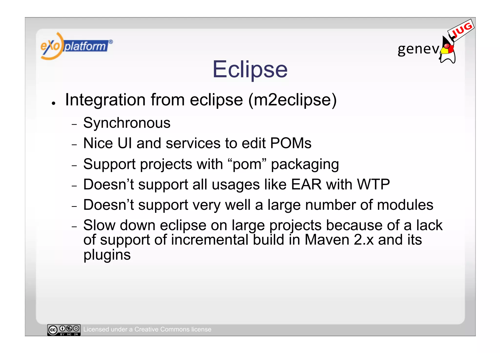 Eclipse
●    Integration from eclipse (m2eclipse)
     -  Synchronous
     -  Nice UI and services to edit POMs
     -  Support projects with “pom” packaging
     -  Doesn’t support all usages like EAR with WTP
     -  Doesn’t support very well a large number of modules
     -  Slow down eclipse on large projects because of a lack
        of support of incremental build in Maven 2.x and its
        plugins



          Licensed under a Creative Commons license
 