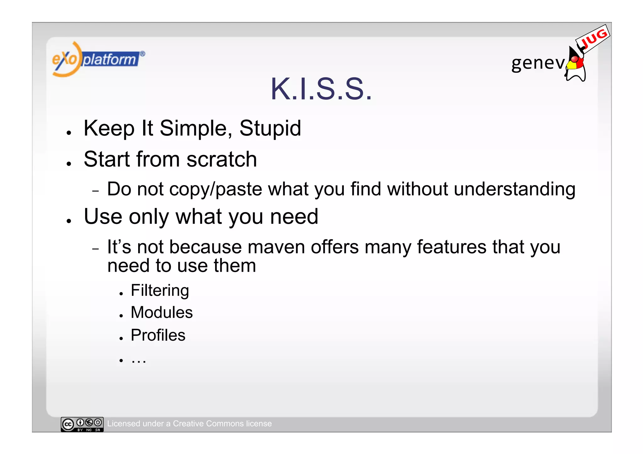 K.I.S.S.
●    Keep It Simple, Stupid
●    Start from scratch
     -    Do not copy/paste what you find without understanding
●    Use only what you need
     -    It’s not because maven offers many features that you
          need to use them
            ●    Filtering
            ●    Modules
            ●    Profiles
            ●    …


          Licensed under a Creative Commons license
 
