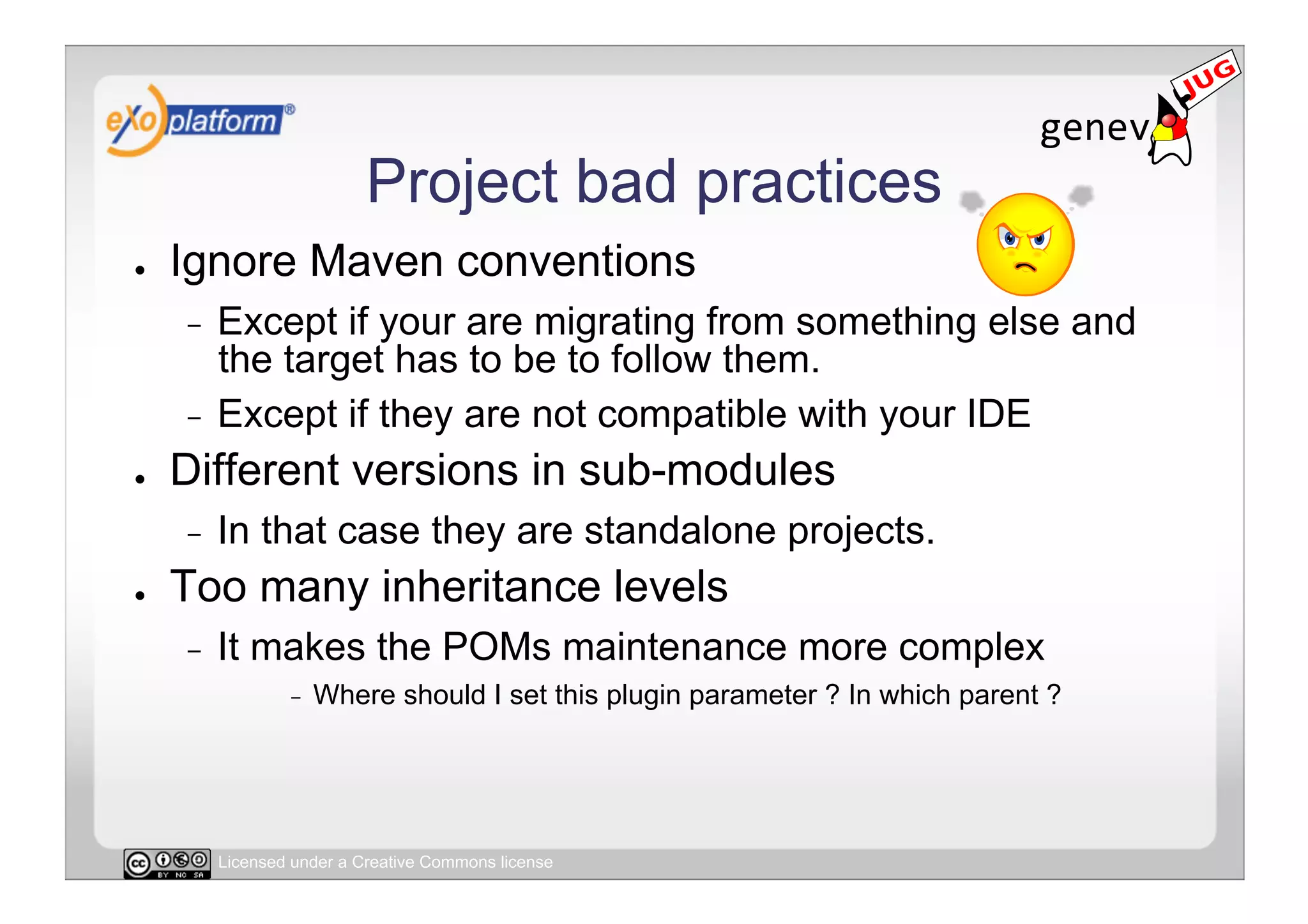 Project bad practices
●    Ignore Maven conventions
     -  Except if your are migrating from something else and
        the target has to be to follow them.
     -  Except if they are not compatible with your IDE
●    Different versions in sub-modules
     -    In that case they are standalone projects.
●    Too many inheritance levels
     -    It makes the POMs maintenance more complex
                  -    Where should I set this plugin parameter ? In which parent ?




          Licensed under a Creative Commons license
 